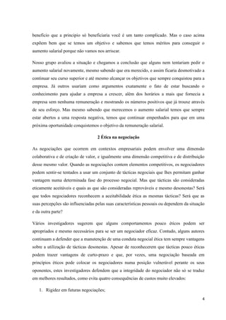 4
beneficio que a principio só beneficiaria você é um tanto complicado. Mas o caso acima
expõem bem que se temos um objetivo e sabemos que temos méritos para conseguir o
aumento salarial porque não vamos nos arriscar.
Nosso grupo avaliou a situação e chegamos a conclusão que alguns nem tentariam pedir o
aumento salarial novamente, mesmo sabendo que era merecido, e assim ficaria desmotivado a
continuar seu curso superior e até mesmo alcançar os objetivos que sempre conquistou para a
empresa. Já outros usariam como argumentos exatamente o fato de estar buscando o
conhecimento para ajudar a empresa a crescer, além dos horários a mais que fornecia a
empresa sem nenhuma remuneração e mostrando os números positivos que já trouxe através
de seu esforço. Mas mesmo sabendo que merecemos o aumento salarial temos que sempre
estar abertos a uma resposta negativa, temos que continuar empenhados para que em uma
próxima oportunidade conquistemos o objetivo da remuneração salarial.
2 Ética na negociação
As negociações que ocorrem em contextos empresariais podem envolver uma dimensão
colaborativa e de criação de valor, e igualmente uma dimensão competitiva e de distribuição
desse mesmo valor. Quando as negociações contem elementos competitivos, os negociadores
podem sentir-se tentados a usar um conjunto de tácticas negociais que lhes permitam ganhar
vantagem numa determinada fase do processo negocial. Mas que tácticas são consideradas
eticamente aceitáveis e quais as que são consideradas reprováveis e mesmo desonestas? Será
que todos negociadores reconhecem a aceitabilidade ética as mesmas tácticas? Será que as
suas percepções são influenciadas pelas suas características pessoais ou dependem da situação
e da outra parte?
Vários investigadores sugerem que alguns comportamentos pouco éticos podem ser
apropriados e mesmo necessários para se ser um negociador eficaz. Contudo, alguns autores
continuam a defender que a manutenção de uma conduta negocial ética tem sempre vantagens
sobre a utilização de tácticas desonestas. Apesar de reconhecerem que tácticas pouco éticas
podem trazer vantagens de curto-prazo e que, por vezes, uma negociação baseada em
princípios éticos pode colocar os negociadores numa posição vulnerável perante os seus
oponentes, estes investigadores defendem que a integridade do negociador não só se traduz
em melhores resultados, como evita quatro consequências de custos muito elevados:
1. Rigidez em futuras negociações;
 