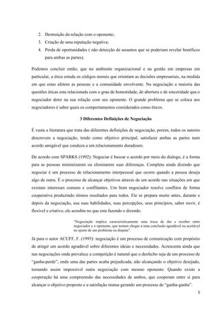 5
2. Destruição da relação com o oponente;
3. Criação de uma reputação negativa;
4. Perda de oportunidades ( não detecção de assuntos que se poderiam revelar benéficos
para ambas as partes).
Podemos concluir então, que no ambiente organizacional e na gestão em empresas em
particular, a ética estuda os códigos morais que orientam as decisões empresariais, na medida
em que estas afetem as pessoas e a comunidade envolvente. Na negociação a maioria das
questões éticas esta relacionada com o grau de honestidade, de abertura e de sinceridade qua o
negociador deter na sua relação com seu oponente. O grande problema que se coloca aos
negociadores é saber quais os comportamentos considerados como éticos.
3 Diferentes Definições de Negociação
É vasta a literatura que trata das diferentes definições de negociação, porem, todos os autores
descrevem a negociação, tendo como objetivo principal, satisfazer ambas as partes num
acordo amigável que conduza a um relacionamento duradouro.
De acordo com SPARKS (1992): Negociar é buscar o acordo por meio do dialogo, é a forma
para as pessoas minimizarem ou eliminarem suas diferenças. Completa ainda dizendo que
negociar é um processo de relacionamento interpessoal que ocorre quando a pessoa deseja
algo de outra. É o processo de alcançar objetivos através de um acordo nas situações em que
existam interesses comuns e conflitantes. Um bom negociador resolve conflitos de forma
cooperativa produzindo ótimos resultados para todos. Ele se prepara muito antes, durante e
depois da negociação, usa suas habilidades, suas percepções, seus princípios, saber ouvir, é
flexível e criativo, ele acredita no que esta fazendo e dizendo.
“Negociação implica caracteristicamente uma troca de dar e receber entre
negociador e o oponente, que tentam chegar a uma conclusão agradável ou aceitável
no ajuste de um problema ou disputa”.
Já para o autor ACUFF, F. (1993): negociação é um processo de comunicação com propósito
de atingir um acordo agradável sobre diferentes ideias e necessidades. Acrescenta ainda que
nas negociações onde prevalece a competição é natural que o desfecho seja de um processo de
“ganha-perde”, onde uma das partes acaba prejudicada, não alcançando o objetivo desejado,
tornando assim impossível outra negociação com mesmo oponente. Quando existe a
cooperação há uma compreensão das necessidades de ambos, que cooperam entre si para
alcançar o objetivo proposto e a satisfação mutua gerando um processo de “ganha-ganha”.
 