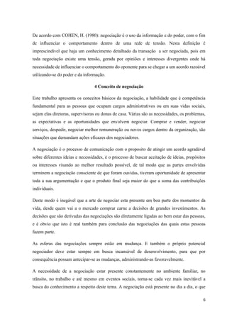 6
De acordo com COHEN, H. (1980): negociação é o uso da informação e do poder, com o fim
de influenciar o comportamento dentro de uma rede de tensão. Nesta definição é
imprescindível que haja um conhecimento detalhado da transação a ser negociada, pois em
toda negociação existe uma tensão, gerada por opiniões e interesses divergentes onde há
necessidade de influenciar o comportamento do oponente para se chegar a um acordo razoável
utilizando-se do poder e da informação.
4 Conceito de negociação
Este trabalho apresenta os conceitos básicos da negociação, a habilidade que é competência
fundamental para as pessoas que ocupam cargos administrativos ou em suas vidas sociais,
sejam elas diretoras, supervisoras ou donas de casa. Várias são as necessidades, os problemas,
as expectativas e as oportunidades que envolvem negociar. Comprar e vender, negociar
serviços, despedir, negociar melhor remuneração ou novos cargos dentro da organização, são
situações que demandam ações eficazes dos negociadores.
A negociação é o processo de comunicação com o proposito de atingir um acordo agradável
sobre diferentes ideias e necessidades, é o processo de buscar aceitação de ideias, propósitos
ou interesses visando ao melhor resultado possível, de tal modo que as partes envolvidas
terminem a negociação consciente de que foram ouvidas, tiveram oportunidade de apresentar
toda a sua argumentação e que o produto final seja maior do que a soma das contribuições
individuais.
Deste modo é inegável que a arte de negociar esta presente em boa parte dos momentos da
vida, desde quem vai a o mercado comprar carne a decisões de grandes investimentos. As
decisões que são derivadas das negociações são diretamente ligadas ao bem estar das pessoas,
e é obvio que isto é real também para conclusão das negociações das quais estas pessoas
fazem parte.
As esferas das negociações sempre estão em mudança. E também o próprio potencial
negociador deve estar sempre em busca incansável de desenvolvimento, para que por
consequência possam antecipar-se as mudanças, administrando-as favoravelmente.
A necessidade de a negociação estar presente constantemente no ambiente familiar, no
trânsito, no trabalho e até mesmo em eventos sociais, torna-se cada vez mais inevitável a
busca do conhecimento a respeito deste tema. A negociação está presente no dia a dia, o que
 