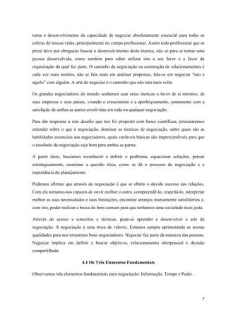 7
torna o desenvolvimento da capacidade de negociar absolutamente essencial para todas as
esferas de nossas vidas, principalmente no campo profissional. Assim todo profissional que se
preze deve por obrigação buscar o desenvolvimento desta técnica, não só para se tornar uma
pessoa desenvolvida, como também para saber utilizar isto a seu favor e a favor da
organização da qual faz parte. O caminho da negociação na construção de relacionamentos é
cada vez mais notório, não se fala mais em analisar propostas, fala-se em negociar “isto e
aquilo” com alguém. A arte de negociar é o caminho que não tem mais volta.
Os grandes negociadores do mundo souberam usar estas técnicas a favor de si mesmos, de
suas empresas e seus países, visando o crescimento e a aperfeiçoamento, juntamente com a
satisfação de ambas as partes envolvidas em toda ou qualquer negociação.
Para dar respostas a este desafio que nos foi proposto com bases científicas, procuraremos
entender sobre o que é negociação, dominar as técnicas de negociação, saber quais são as
habilidades essenciais aos negociadores, quais variáveis básicas são imprescindíveis para que
o resultado da negociação seja bom para ambas as partes.
A partir disto, buscamos reconhecer e definir o problema, equacionar soluções, pensar
estrategicamente, examinar a questão ética, como se dá o processo de negociação e a
importância do planejamento.
Podemos afirmar que através da negociação é que se obtém o devido sucesso nas relações.
Com ela tornamo-nos capazes de ouvir melhor o outro, compreendê-lo, respeitá-lo, interpretar
melhor as suas necessidades e suas limitações, encontrar arranjos mutuamente satisfatórios e,
com isto, poder realizar a busca do bem comum para que tenhamos uma sociedade mais justa.
Através do acesso a conceitos e técnicas, pode-se aprender e desenvolver a arte da
negociação. A negociação é uma troca de valores. Estamos sempre aprimorando as nossas
qualidades para nos tornarmos bons negociadores. Negociar faz parte da natureza das pessoas.
Negociar implica em definir e buscar objetivos, relacionamento interpessoal e decisão
compartilhada.
4.1 Os Três Elementos Fundamentais
Observamos três elementos fundamentais para negociação: Informação, Tempo e Poder.
 