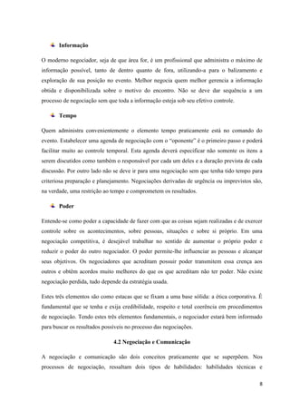 8
Informação
O moderno negociador, seja de que área for, é um profissional que administra o máximo de
informação possível, tanto de dentro quanto de fora, utilizando-a para o balizamento e
exploração de sua posição no evento. Melhor negocia quem melhor gerencia a informação
obtida e disponibilizada sobre o motivo do encontro. Não se deve dar sequência a um
processo de negociação sem que toda a informação esteja sob seu efetivo controle.
Tempo
Quem administra convenientemente o elemento tempo praticamente está no comando do
evento. Estabelecer uma agenda de negociação com o “oponente” é o primeiro passo e poderá
facilitar muito ao controle temporal. Esta agenda deverá especificar não somente os itens a
serem discutidos como também o responsável por cada um deles e a duração prevista de cada
discussão. Por outro lado não se deve ir para uma negociação sem que tenha tido tempo para
criteriosa preparação e planejamento. Negociações derivadas de urgência ou imprevistos são,
na verdade, uma restrição ao tempo e comprometem os resultados.
Poder
Entende-se como poder a capacidade de fazer com que as coisas sejam realizadas e de exercer
controle sobre os acontecimentos, sobre pessoas, situações e sobre si próprio. Em uma
negociação competitiva, é desejável trabalhar no sentido de aumentar o próprio poder e
reduzir o poder do outro negociador. O poder permite-lhe influenciar as pessoas e alcançar
seus objetivos. Os negociadores que acreditam possuir poder transmitem essa crença aos
outros e obtêm acordos muito melhores do que os que acreditam não ter poder. Não existe
negociação perdida, tudo depende da estratégia usada.
Estes três elementos são como estacas que se fixam a uma base sólida: a ética corporativa. É
fundamental que se tenha e exija credibilidade, respeito e total coerência em procedimentos
de negociação. Tendo estes três elementos fundamentais, o negociador estará bem informado
para buscar os resultados possíveis no processo das negociações.
4.2 Negociação e Comunicação
A negociação e comunicação são dois conceitos praticamente que se superpõem. Nos
processos de negociação, ressaltam dois tipos de habilidades: habilidades técnicas e
 