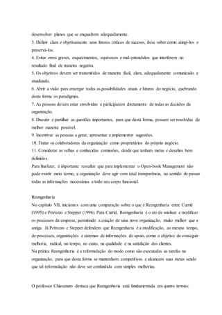 desenvolver planos que se enquadrem adequadamente.
3. Definir clara e objetivamente seus fatores críticos de sucesso, deve saber como atingi-los e
preservá-los.
4. Evitar erros graves, esquecimentos, equívocos e mal-entendidos que interferem no
resultado final de maneira negativa.
5. Os objetivos devem ser transmitidos de maneira fácil, clara, adequadamente comunicado e
atualizado.
6. Abrir a visão para enxergar todas as possibilidades atuais e futuras do negócio, quebrando
desta forma os paradigmas.
7. As pessoas devem estar envolvidas e participarem diretamente de todas as decisões da
organização.
8. Discutir e partilhar as questões importantes, para que desta forma, possam ser resolvidas da
melhor maneira possível.
9. Incentivar as pessoas a gerar, apresentar e implementar sugestões.
10. Tratar os colaboradores da organização como proprietários do próprio negócio.
11. Considerar as velhas e conhecidas comissões, desde que tenham metas e desafios bem
definidos.
Para finalizar, é importante ressaltar que para implementar o Open-book Management não
pode existir meio termo, a organização deve agir com total transparência, no sentido de passar
todas as informações necessárias a todo seu corpo funcional.
Reengenharia
No capítulo VII, iniciamos com uma comparação sobre o que é Reengenharia entre Currid
(1995) e Petrozzo e Stepper (1996). Para Currid, Reengenharia é o ato de analisar e modificar
os processos da empresa, permitindo a criação de uma nova organização, muito melhor que a
antiga. Já Petrozzo e Stepper defendem que Reengenharia é a modificação, ao mesmo tempo,
de processos, organizações e sistemas de informações de apoio, como o objetivo de conseguir
melhoria, radical, no tempo, no custo, na qualidade e na satisfação dos clientes.
Na prática Reengenharia é a reformulação do modo como são executadas as tarefas na
organização, para que desta forma se mantenham competitivas e alcancem suas metas sendo
que tal reformulação não deve ser confundida com simples melhorias.
O professor Chiavenato destaca que Reengenharia está fundamentada em quatro termos:
 