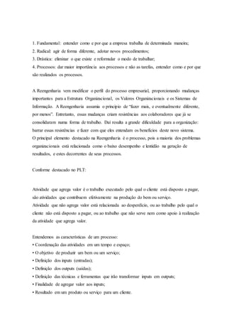 1. Fundamental: entender como e por que a empresa trabalha de determinada maneira;
2. Radical: agir de forma diferente, adotar novos procedimentos;
3. Drástica: eliminar o que existe e reformular o modo de trabalhar;
4. Processos: dar maior importância aos processos e não as tarefas, entender como e por que
são realizados os processos.
A Reengenharia vem modificar o perfil do processo empresarial, proporcionando mudanças
importantes para a Estrutura Organizacional, os Valores Organizacionais e os Sistemas de
Informação. A Reengenharia assumia o principio de “fazer mais, e eventualmente diferente,
por menos”. Entretanto, essas mudanças criam resistências aos colaboradores que já se
consolidaram numa forma de trabalho. Daí resulta a grande dificuldade para a organização:
barrar essas resistências e fazer com que eles entendam os benefícios deste novo sistema.
O principal elemento destacado na Reengenharia é o processo, pois a maioria dos problemas
organizacionais está relacionada como o baixo desempenho e lentidão na geração de
resultados, e estes decorrentes de seus processos.
Conforme destacado no PLT:
Atividade que agrega valor é o trabalho executado pelo qual o cliente está disposto a pagar,
são atividades que contribuem efetivamente na produção do bem ou serviço.
Atividade que não agrega valor está relacionada ao desperdício, ou ao trabalho pelo qual o
cliente não está disposto a pagar, ou ao trabalho que não serve nem como apoio à realização
da atividade que agrega valor.
Entendemos as características de um processo:
• Coordenação das atividades em um tempo e espaço;
• O objetivo de produzir um bem ou um serviço;
• Definição dos inputs (entradas);
• Definição dos outputs (saídas);
• Definição das técnicas e ferramentas que irão transformar inputs em outputs;
• Finalidade de agregar valor aos inputs;
• Resultado em um produto ou serviço para um cliente.
 