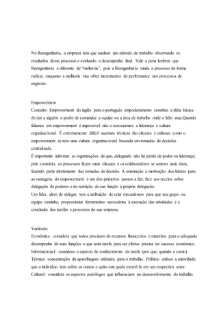 Na Reengenharia, a empresa tem que analisar um método de trabalho observando os
resultados desse processo e avaliando o desempenho final. Vale a pena lembrar que
Reengenharia é diferente de “melhoria”, pois a Reengenharia muda o processo de forma
radical, enquanto a melhoria visa obter incrementos de performance nos processos de
negócios.
Empowerment
Conceito: Empowerment do inglês para o português empoderamento constitui a idéia básica
de dar a alguém o poder de comandar a equipe ou a área de trabalho onde o líder atua.Quando
falamos em empowerment é impossível não o associarmos a liderança e cultura
organizacional. É extremamente difícil usarmos técnicas tão eficazes e valiosas como o
empowerment se tem uma cultura organizacional baseada em tomadas de decisões
centralizada.
É importante informar as organizações de que, delegando não há perda de poder ou liderança;
pelo contrário, os processos ficam mais eficazes e os colaboradores se sentem mais úteis,
fazendo parte diretamente das tomadas de decisão. A orientação e motivação dos líderes para
as vantagens do empowerment é um dos primeiros passos a dar, face aos receios sobre
delegação de poderes e de restrição da sua função à própria delegação.
Um líder, além de delegar, tem a atribuição de criar mecanismos para que seu grupo ou
equipe caminhe; proporcionar ferramentas necessárias à execução das atividades e a
conclusão das tarefas e processos da sua empresa.
Variáveis:
Econômica: considera que todos precisam de recursos financeiros e materiais para o adequado
desempenho de suas funções e que toda tarefa para ser efetiva precisa ter sucesso econômico.
Informacional: considera o aspecto de conhecimento da tarefa (por que, quando e como).
Técnica: concentração da aparelhagem utilizada para o trabalho. Política: enfoca a autoridade
que o individuo tem sobre os outros e quão este pode exercê-la em seu respectivo setor.
Cultural: considera os aspectos psicólogos que influenciam no desenvolvimento do trabalho.
 