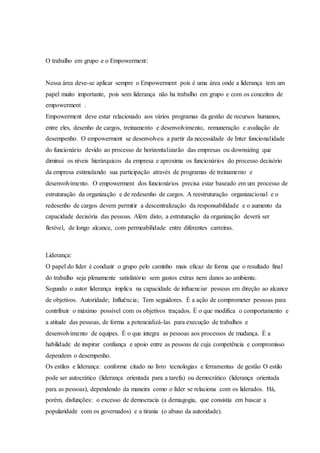 O trabalho em grupo e o Empowerment:
Nessa área deve-se aplicar sempre o Empowerment pois é uma área onde a liderança tem um
papel muito importante, pois sem liderança não ha trabalho em grupo e com os conceitos de
empowerment .
Empowerment deve estar relacionado aos vários programas da gestão de recursos humanos,
entre eles, desenho de cargos, treinamento e desenvolvimento, remuneração e avaliação de
desempenho. O empowerment se desenvolveu a partir da necessidade de Inter funcionalidade
do funcionário devido ao processo de horizontalizarão das empresas ou downsizing que
diminui os níveis hierárquicos da empresa e aproxima os funcionários do processo decisório
da empresa estimulando sua participação através de programas de treinamento e
desenvolvimento. O empowerment dos funcionários precisa estar baseado em um processo de
estruturação da organização e de redesenho de cargos. A reestruturação organizacional e o
redesenho de cargos devem permitir a descentralização da responsabilidade e o aumento da
capacidade decisória das pessoas. Além disto, a estruturação da organização deverá ser
flexível, de longo alcance, com permeabilidade entre diferentes carreiras.
Liderança:
O papel do líder é conduzir o grupo pelo caminho mais eficaz de forma que o resultado final
do trabalho seja plenamente satisfatório sem gastos extras nem danos ao ambiente.
Segundo o autor liderança implica na capacidade de influenciar pessoas em direção ao alcance
de objetivos. Autoridade; Influência; Tem seguidores. É a ação de comprometer pessoas para
contribuir o máximo possível com os objetivos traçados. É o que modifica o comportamento e
a atitude das pessoas, de forma a potencializá-las para execução de trabalhos e
desenvolvimento de equipes. É o que integra as pessoas aos processos de mudança. É a
habilidade de inspirar confiança e apoio entre as pessoas de cuja competência e compromisso
dependem o desempenho.
Os estilos e liderança: conforme citado no livro tecnologias e ferramentas de gestão O estilo
pode ser autocrático (liderança orientada para a tarefa) ou democrático (liderança orientada
para as pessoas), dependendo da maneira como o líder se relaciona com os liderados. Há,
porém, disfunções: o excesso de democracia (a demagogia, que consistia em buscar a
popularidade com os governados) e a tirania (o abuso da autoridade).
 