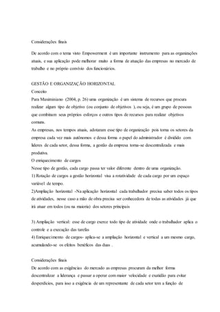 Considerações finais
De acordo com o tema visto Empowerment é um importante instrumento para as organizações
atuais, e sua aplicação pode melhorar muito a forma de atuação das empresas no mercado de
trabalho e no próprio convívio dos funcionários.
GESTÃO E ORGANIZAÇÃO HORIZONTAL
Conceito
Para Maximiniano (2004, p. 26) uma organização é um sistema de recursos que procura
realizar algum tipo de objetivo (ou conjunto de objetivos ), ou seja, é um grupo de pessoas
que combinam seus próprios esforços e outros tipos de recursos para realizar objetivos
comuns.
As empresas, nos tempos atuais, adotaram esse tipo de organização pois torna os setores da
empresa cada vez mais autônomos e dessa forma o papel do administrador é dividido com
lideres de cada setor, dessa forma, a gestão da empresa torna-se descentralizada e mais
produtiva.
O enriquecimento de cargos
Nesse tipo de gestão, cada cargo passa ter valor diferente dentro de uma organização.
1) Rotação de cargos a gestão horizontal visa a rotatividade de cada cargo por um espaço
variável de tempo.
2)Ampliação horizontal -Na aplicação horizontal cada trabalhador precisa saber todos os tipos
de atividades, nesse caso a mão de obra precisa ser conhecedora de todas as atividades já que
irá atuar em todos (ou na maioria) dos setores principais
3) Ampliação vertical: esse de cargo exerce todo tipo de atividade onde o trabalhador aplica o
controle e a execução das tarefas
4) Enriquecimento de cargos- aplica-se a ampliação horizontal e vertical a um mesmo cargo,
acumulando-se os efeitos benéficos das duas .
Considerações finais
De acordo com as exigências do mercado as empresas procuram da melhor forma
descentralizar a liderança e passar a operar com maior velocidade e exatidão para evitar
desperdícios, para isso a exigência de um representante de cada setor tem a função de
 