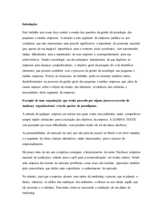 Introdução:
Este trabalho tem como foco central o estudo das questões da gestão da tecnologia das
pequenas e medias empresas. A atenção a este segmento de empresas justifica-se por
considerar que elas representam uma parcela significativa e importante da economia nacional
que, apesar da sua inegável importância para o contexto sócio econômico, vem encontrando
muitas dificuldades para a manutenção de seus negócios e conseqüentemente para sua
sobrevivência. Sendo a tecnologia um dos principais instrumentos de que dispõem as
empresas para alcançar competitividade, o objetivo geral da pesquisa foi o de identificar
elementos que possam contribuir com o processo de gestão da tecnologia nas pequenas e
medias empresas. Porem, no transcurso do trabalho, pode-se constatar também outros
desdobramentos no processo de gestão geral das pequenas e medias empresas que, alem de
causar impacto sobre o objeto de estudo, são altamente reveladores das carências e
necessidades deste segmento de empresas.
Exemplo de uma organização que tenha passado por algum processo recente de
mudança organizacional e/ou de quebra de paradigmas.
A entrada de qualquer empresa em setores nos quais conta com ambientes muito competitivos
sempre impõe obstáculos para a execução dos objetivos da empresa. A LUMINA TEXTIL
esta passando por essas dificuldades com produto óculos de sol da marca nicoboco.
As potencialidades do mercado de surf, que não para de crescer no Brasil e em nível mundial,
e o segmento de óticas criaram alternativas muito interessantes para o sucesso do
empreendimento.
Há pouco mais de um ano a empresa conseguiu o licenciamento do nome Nicoboco (empresa
nacional de confecções voltada para o surf) para a comercialização em óculos solares. Sendo
uma empresa tão recente no mercado problemas como esses são normais, agravados também
pela concorrência que detém mais experiência e conhecimento do mercado.
No entanto, para que a empresa alcance suas metas de marketing e preciso que se planeje o
futuro, minimize os efeitos das mudanças dos ambientes e oferece ao seu cliente aquilo que
ele necessita e o satisfaça. Para tanto, torna-se necessária a realização de um plano de
marketing.
 
