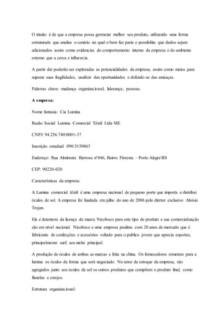 O intuito é de que a empresa possa gerenciar melhor seu produto, utilizando uma forma
estruturada que analisa o cenário no qual o bem faz parte e possibilita que dados sejam
adicionados assim como evidencias do comportamento interno da empresa e do ambiente
externo que a cerca e influencia.
A partir daí poderão ser exploradas as potencialidades da empresa, assim como meios para
superar suas fragilidades, usufruir das oportunidades e defende-se das ameaças.
Palavras chave: mudança organizacional; liderança; pessoas.
A empresa:
Nome fantasia: Cia Lumina
Razão Social: Lumina Comercial Têxtil Ltda ME
CNPJ: 94.256.7400001-37
Inscrição estadual: 0963150863
Endereço: Rua Almirante Barroso nº446, Bairro Floresta – Porto AlegreRS
CEP: 90220-020
Características da empresa:
A Lumina comercial têxtil é uma empresa nacional de pequeno porte que importa e distribui
óculos de sol. A empresa foi fundada em julho do ano de 2006 pelo diretor exclusivo Aloísio
Trojan.
Ela e detentora da licença da marca Nicoboco para este tipo de produto e sua comercialização
são em nível nacional. Nicoboco e uma empresa paulista com 20 anos de mercado que é
fabricante de confecções e acessórios voltado para o publico jovem que aprecia esportes,
principalmente surf, seu nicho principal.
A produção de óculos de ambas as marcas e feita na china. Os fornecedores remetem para a
lumina os óculos da forma que será negociado. No setor de estoque da empresa, são
agregados junto aos óculos de sol os outros produtos que compõem o produto final, como
flanelas e estojos.
Estrutura organizacional:
 