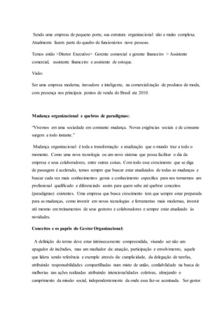 Sendo uma empresa de pequeno porte, sua estrutura organizacional não e muito complexa.
Atualmente fazem parte do quadro de funcionários nove pessoas.
Temos então >Diretor Executivo> Gerente comercial e gerente financeiro > Assistente
comercial, assistente financeiro e assistente de estoque.
Visão:
Ser uma empresa moderna, inovadora e inteligente, na comercialização de produtos de moda,
com presença nos principais pontos de venda do Brasil ate 2010.
Mudança organizacional e quebras de paradigmas:
“Vivemos em uma sociedade em constante mudança. Novas exigências sociais e de consumo
surgem a todo instante.”
Mudança organizacional é toda a transformação e atualização que o mundo traz a todo o
momento. Como uma nova tecnologia ou um novo sistema que possa facilitar o dia da
empresa e seus colaboradores, entre outras coisas. Com todo esse crescimento que se diga
de passagem é acelerado, temos sempre que buscar estar atualizados de todas as mudanças e
buscar cada vez mais conhecimentos gerais e conhecimento especifica para nos tornarmos um
profissional qualificado e diferenciado assim para quem sabe até quebrar conceitos
(paradigmas) existentes. Uma empresa que busca crescimento tem que sempre estar preparada
para as mudanças, como investir em novas tecnologias e ferramentas mais modernas, investir
até mesmo em treinamentos de seus gestores e colaboradores e sempre estar atualizado às
novidades.
Conceitos e os papéis do Gestor Organizacional:
A definição do termo deve estar intrinsecamente compreendida, visando ser não um
apagador de incêndios, mas um mediador da: atuação, participação e envolvimento, aquele
que lidera sendo referência e exemplo através da: cumplicidade, da delegação de tarefas,
atribuindo responsabilidades compartilhadas num misto de união, confiabilidade na busca de
melhorias nas ações realizadas atribuindo intencionalidades coletivas, almejando o
cumprimento da missão social, independentemente da onde essa faz-se acentuada. Ser gestor
 