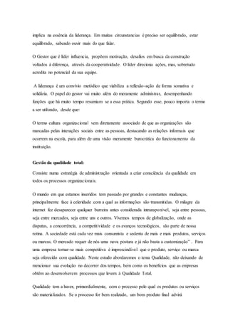 implica na essência da liderança. Em muitas circunstancias é preciso ser equilibrado, estar
equilibrado, sabendo ouvir mais do que falar.
O Gestor que é líder influencia, propõem motivação, desafios em busca da construção
voltados à diferença, através da cooperatividade. O líder direciona ações, mas, sobretudo
acredita no potencial da sua equipe.
A liderança é um convívio metódico que viabiliza a reflexão-ação de forma somativa e
solidária. O papel do gestor vai muito além do meramente administrar, desempenhando
funções que há muito tempo resumiam se a essa prática. Segundo esse, pouco importa o termo
a ser utilizado, desde que:
O termo cultura organizacional vem diretamente associado de que as organizações são
marcadas pelas interações sociais entre as pessoas, destacando as relações informais que
ocorrem na escola, para além de uma visão meramente burocrática do funcionamento da
instituição.
Gestão da qualidade total:
Consiste numa estratégia de administração orientada a criar consciência da qualidade em
todos os processos organizacionais.
O mundo em que estamos inseridos tem passado por grandes e constantes mudanças,
principalmente face à celeridade com a qual as informações são transmitidas. O milagre da
internet fez desaparecer qualquer barreira antes considerada intransponível, seja entre pessoas,
seja entre mercados, seja entre uns e outros. Vivemos tempos de globalização, onde as
disputas, a concorrência, a competitividade e os avanços tecnológicos, são parte de nossa
rotina. A sociedade está cada vez mais consumista e sedenta de mais e mais produtos, serviços
ou marcas. O mercado requer de nós uma nova postura e já não basta a customização” . Para
uma empresa tornar-se mais competitiva é imprescindível que o produto, serviço ou marca
seja oferecido com qualidade. Neste estudo abordaremos o tema Qualidade, não deixando de
mencionar sua evolução no decorrer dos tempos, bem como os benefícios que as empresas
obtêm ao desenvolverem processos que levem à Qualidade Total.
Qualidade tem a haver, primordialmente, com o processo pelo qual os produtos ou serviços
são materializados. Se o processo for bem realizado, um bom produto final advirá
 