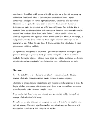 naturalmente. A qualidade reside no que se faz aliás em tudo que se faz e não apenas no que
se tem como conseqüência disso. A qualidade pode ser externa ou interna. Aquela
corresponde à satisfação dos clientes e parceiros externos, satisfazendo suas expectativas e
fidelizando-os. Já a qualidade interna refere-se ao melhor funcionamento da empresa,
implementando meios que permitam seu melhor desenvolvimento. Para o público leigo a
qualidade é vista sob a ótica subjetiva, pois concebem-na de acordo com a aparência, material
de que é feito o produto, preço, dentre outros fatores. O aspecto objetivo, aferível, da
qualidade é o processo, onde é possível instalar sistemas como o da ISO 9000, por exemplo, o
que pode ser verificado desde a confecção de um simples sanduíche à fabricação de um
automóvel de luxo. Ambos têm suas etapas de desenvolvimento bem estabelecidas. É o que
denominamos padrão de qualidade.
As organizações preocuparam-se em estudar a qualidade nas dimensões não atingidas pelos
processos. Daí surgiu a Qualidade Total, que é muito abrangente e se dedica a estudar a
satisfação dos clientes internos e externos. Dessa forma são avaliadas as relações dos diversos
departamentos de uma organização e as relações desta com a sociedade como um todo.
Mercados:
Os óculos de Sol Nicoboco podem ser comercializados em quatro mercados diferentes:
usuários individuais, pequenas empresas, medias empresas e grandes empresas.
Atualmente a empresa trabalha principalmente com pequenas e medias empresas. È desejo da
lumina trabalhar com grandes redes de óticas e surf shops, já que comercializam um volume
de produtos muito maior e agregam conceito á marca.
Neste trabalho será desenvolvida uma estratégia para que se atinja também o mercado de
usuários individuais através da internet.
Na analise do ambiente externo, a empresa pouco ou nada pode controlar em relação a essas
variáveis externas. No entanto elas são primordiais para o funcionamento da empresa, pois
compreendem o ambiente no qual a empresa esta inserida.
 