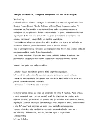 Principais características, vantagens e aplicações de cada uma das tecnologias:
Benchmarking
Conforme estudado no PLT: Tecnologias e Ferramentas de Gestão dos organizadores Décio
Henrique Franco, Edna de Almeida Rodrigues e Moises Miguel Cazela, no capítulo V,
entendemos que benchmarking é o processo utilizado pelas empresas para avaliar o
desempenho de seus processos, sistemas e procedimentos de gestão, comparando com outras
organizações. É dos mais úteis instrumentos de gestão para melhorar o desempenho das
empresas e conquistar a superioridade em relação à concorrência.
É necessário que haja preparo para aplicar o benchmarking, pois deverão ser analisadas as
informações coletadas e saber usar somente o que irá ajudar a empresa.
Trata-se de um processo de comparação do desempenho entre dois ou mais sistemas, onde são
apontadas as práticas erradas dentro da organização.
É um método sistemático de procurar os melhores processos, as idéias inovadoras e os
procedimentos de operação mais eficazes que resultem em um desempenho superior.
Podemos citar quatro tipos de benchmarking:
1. Interno: procura das melhores práticas dentro da própria organização.
2. Competitivo: análise das ações de outras empresas presentes no mesmo ambiente.
3. Genérico: são pesquisados os processos mais complexos, independentemente de ser um
parceiro do mesmo ambiente competitivo.
4. Funcional: É desenvolvido com os parceiros.
b) Elaborar para a empresa do estudo um documento em forma de Relatório. Nesta atividade
o grupo apresentará para a empresa apenas 1 (uma) das tecnologias que constam nestes
capítulos indicador, que ainda não são aplicadas mas que poderiam trazer benefícios para esta
organização. Justificar a indicação desta tecnologia para a empresa de estudo, tendo em mente
a idéia de “vender” esta tecnologia de gestão e suas qualidades para a empresa.
Para que sejam alcançados os objetivos esperados é necessário planejar e executar o
benchmarking cuidadosamente, para isso, devemos seguir as etapas abaixo:
1. Planejamento;
2. Coleta de dados;
 