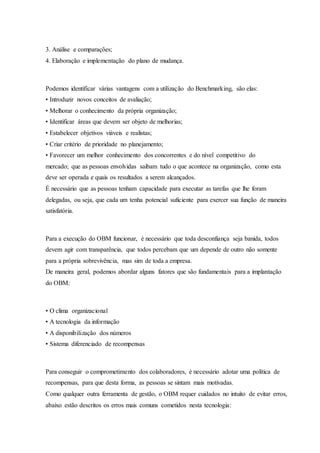 3. Análise e comparações;
4. Elaboração e implementação do plano de mudança.
Podemos identificar várias vantagens com a utilização do Benchmarking, são elas:
• Introduzir novos conceitos de avaliação;
• Melhorar o conhecimento da própria organização;
• Identificar áreas que devem ser objeto de melhorias;
• Estabelecer objetivos viáveis e realistas;
• Criar critério de prioridade no planejamento;
• Favorecer um melhor conhecimento dos concorrentes e do nível competitivo do
mercado; que as pessoas envolvidas saibam tudo o que acontece na organização, como esta
deve ser operada e quais os resultados a serem alcançados.
É necessário que as pessoas tenham capacidade para executar as tarefas que lhe foram
delegadas, ou seja, que cada um tenha potencial suficiente para exercer sua função de maneira
satisfatória.
Para a execução do OBM funcionar, é necessário que toda desconfiança seja banida, todos
devem agir com transparência, que todos percebam que um depende de outro não somente
para a própria sobrevivência, mas sim de toda a empresa.
De maneira geral, podemos abordar alguns fatores que são fundamentais para a implantação
do OBM:
• O clima organizacional
• A tecnologia da informação
• A disponibilização dos números
• Sistema diferenciado de recompensas
Para conseguir o comprometimento dos colaboradores, é necessário adotar uma política de
recompensas, para que desta forma, as pessoas se sintam mais motivadas.
Como qualquer outra ferramenta de gestão, o OBM requer cuidados no intuito de evitar erros,
abaixo estão descritos os erros mais comuns cometidos nesta tecnologia:
 