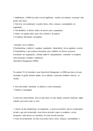1. Implementar o OBM sem saber seu real significado, somente por modismo ou porque a alta
gestão acha viável;
2. Não levar em consideração os pontos fracos, fortes, ameaças e oportunidades da
organização;
3. Não identificar os fatores críticos de sucesso para a organização;
4. Deixar em segundo plano quais são os objetivos do negócio;
5. Considerar informações incompletas
• Aprender com os melhores.
O benchmarking é aplicável a qualquer organização, independente de seu segmento ou porte.
O benchmarking é uma poderosa ferramenta para a melhoria de diversos processos
encontrados nas organizações, sabendo utilizá-lo adequadamente, certamente os resultados
serão alcançados resultados satisfatórios.
Open-Book Management (OBM)
No capítulo VI, foi abordado o tema Open-book Management ou OBM que trata-se de uma
tecnologia de gestão bastante simples de ser utilizada e apresenta resultados notáveis. ou
erradas;
6. Não saber definir claramente os objetivos a serem alcançados;
7. Quebrar os paradigmas.
E como para cada problema, deve-se pelo menos ter uma solução, podemos mencionar alguns
cuidados para assim evitar os erros:
1. Através da alta administração da organização, as pessoas envolvidas devem ser informadas
de tudo o que está acontecendo, como devem proceder e quais os resultados a serem
alcançados, todos devem ter consciência de como deverão proceder.
2. Fazer um levantamento de todos seus pontos fracos, fortes, ameaças e oportunidades e
 