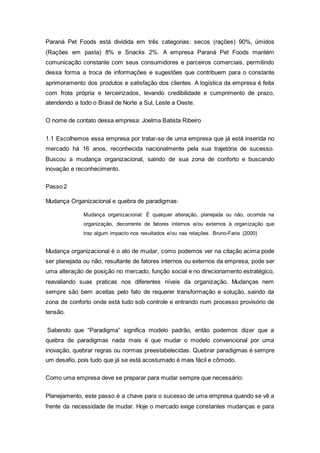 Paraná Pet Foods está dividida em três categorias: secos (rações) 90%, úmidos
(Rações em pasta) 8% e Snacks 2%. A empresa Paraná Pet Foods mantém
comunicação constante com seus consumidores e parceiros comerciais, permitindo
dessa forma a troca de informações e sugestões que contribuem para o constante
aprimoramento dos produtos e satisfação dos clientes. A logística da empresa é feita
com frota própria e terceirizados, levando credibilidade e cumprimento de prazo,
atendendo a todo o Brasil de Norte a Sul, Leste a Oeste.
O nome de contato dessa empresa: Joelma Batista Ribeiro
1.1 Escolhemos essa empresa por tratar-se de uma empresa que já está inserida no
mercado há 16 anos, reconhecida nacionalmente pela sua trajetória de sucesso.
Buscou a mudança organizacional, saindo de sua zona de conforto e buscando
inovação e reconhecimento.
Passo 2
Mudança Organizacional e quebra de paradigmas:
Mudança organizacional: É qualquer alteração, planejada ou não, ocorrida na
organização, decorrente de fatores internos e/ou externos à organização que
traz algum impacto nos resultados e/ou nas relações. Bruno-Faria (2000)
Mudança organizacional é o ato de mudar, como podemos ver na citação acima pode
ser planejada ou não, resultante de fatores internos ou externos da empresa, pode ser
uma alteração de posição no mercado, função social e no direcionamento estratégico,
reavaliando suas praticas nos diferentes níveis da organização. Mudanças nem
sempre são bem aceitas pelo fato de requerer transformação e solução, saindo da
zona de conforto onde está tudo sob controle e entrando num processo provisório de
tensão.
Sabendo que “Paradigma” significa modelo padrão, então podemos dizer que a
quebra de paradigmas nada mais é que mudar o modelo convencional por uma
inovação, quebrar regras ou normas preestabelecidas. Quebrar paradigmas é sempre
um desafio, pois tudo que já se está acostumado é mais fácil e cômodo.
Como uma empresa deve se preparar para mudar sempre que necessário:
Planejamento, este passo é a chave para o sucesso de uma empresa quando se vê a
frente da necessidade de mudar. Hoje o mercado exige constantes mudanças e para
 