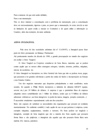 13
Para a natureza do que está sendo definido;
Para a sua mensuração.
Não se deve misturar a conceituação com o problema da mensuração, pois a conceituação
deve ser necessariamente, rigorosa e pura, ao passo que a mensuração, às vezes, tem de se ater
ás limitações de quem avalia a mesura (o Contador) e de quem utiliza a informação (o
Usuário), além das restrições do meio ambiente.
ATIVO INTANGÍVEL
Pela nova lei das sociedades anônimas (lei nº 11.638/07), a Intangível passa fazer
parte do Ativo permanente no Balanço Patrimonial.
Até praticamente meados da década de 1980, a grande preocupação no mundo dos negócios
era avaliar o Ativo Tangível.
O Ativo Tangível ou Corpóreo constitui-se de bens físicos, materiais, que se podem
contar aquilo que os nossos olhos enxergam: estoques, veículos, terrenos, prédios, máquinas,
móveis de escritórios etc.
O Ativo Intangível ou Incorpóreo ou Ativo Invisível são bens que não se podem, tocar, pegar,
que passaram a ter grandes relevâncias a partir das ondas de fusões e incorporações na Europa
e nos Estados Unidos.
Um dos negócios marcantes que despertou principalmente o meio acadêmico, neste
assunto, foi quando a Philip Morris incorporou a indústria de alimento KRAFT (queijo,
sorvete etc.) por 10 bilhões de dólares. A surpresa é que o patrimônio físico de empresa
adquirida estava contabilizando em 1 bilhão de dólares, sendo que os 9 bilhões de dólares
adicionais referiam-se aos bens intangíveis (o poder da marca, imagem, posição comercial,...)
É necessário estudarmos separadamente cada um dos conceitos:
Bens: são capazes de satisfazer as necessidades das organizações que possam ser avaliadas
monetariamente. No ambiente contábil, é tudo aquilo de uso ou que pertence á empresa, como
exemplo: máquinas, equipamentos, veículos e terrenos. Os bens podem ser tangíveis e
intangíveis, exemplo de bens tangíveis que são a maioria dos bens aqueles que possuem
forma física e são palpáveis, e intangíveis são aqueles que não possuem forma física nem
matéria (Ex: marcas, patentes).
 