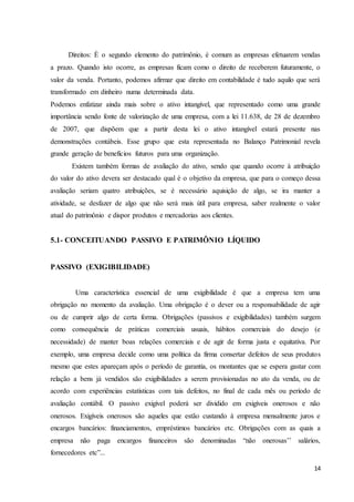 14
Direitos: È o segundo elemento do patrimônio, é comum as empresas efetuarem vendas
a prazo. Quando isto ocorre, as empresas ficam como o direito de receberem futuramente, o
valor da venda. Portanto, podemos afirmar que direito em contabilidade é tudo aquilo que será
transformado em dinheiro numa determinada data.
Podemos enfatizar ainda mais sobre o ativo intangível, que representado como uma grande
importância sendo fonte de valorização de uma empresa, com a lei 11.638, de 28 de dezembro
de 2007, que dispõem que a partir desta lei o ativo intangível estará presente nas
demonstrações contábeis. Esse grupo que esta representada no Balanço Patrimonial revela
grande geração de benefícios futuros para uma organização.
Existem também formas de avaliação do ativo, sendo que quando ocorre à atribuição
do valor do ativo devera ser destacado qual é o objetivo da empresa, que para o começo dessa
avaliação seriam quatro atribuições, se é necessário aquisição de algo, se ira manter a
atividade, se desfazer de algo que não será mais útil para empresa, saber realmente o valor
atual do patrimônio e dispor produtos e mercadorias aos clientes.
5.1- CONCEITUANDO PASSIVO E PATRIMÔNIO LÍQUIDO
PASSIVO (EXIGIBILIDADE)
Uma característica essencial de uma exigibilidade é que a empresa tem uma
obrigação no momento da avaliação. Uma obrigação é o dever ou a responsabilidade de agir
ou de cumprir algo de certa forma. Obrigações (passivos e exigibilidades) também surgem
como consequência de práticas comerciais usuais, hábitos comerciais do desejo (e
necessidade) de manter boas relações comerciais e de agir de forma justa e equitativa. Por
exemplo, uma empresa decide como uma política da firma consertar defeitos de seus produtos
mesmo que estes apareçam após o período de garantia, os montantes que se espera gastar com
relação a bens já vendidos são exigibilidades a serem provisionadas no ato da venda, ou de
acordo com experiências estatísticas com tais defeitos, no final de cada mês ou período de
avaliação contábil. O passivo exigível poderá ser dividido em exigíveis onerosos e não
onerosos. Exigíveis onerosos são aqueles que estão custando à empresa mensalmente juros e
encargos bancários: financiamentos, empréstimos bancários etc. Obrigações com as quais a
empresa não paga encargos financeiros são denominadas “não onerosas’’ salários,
fornecedores etc”...
 