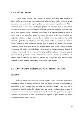 15
PATRIMÔNIO LÍQUIDO
Numa grande empresa, por exemplo, os recursos conferidos pelos acionistas ou
lucros retidos, as reservas que representam apropriações de lucros retidos e as reservas que
representam os ajustem de capital podem ser demonstradas separadamente. Aliás, é
costumeiro fazer-se isso. Tais classificações podem ser relevantes para as necessidades
decisórias dos usuários das demonstrações contábeis quando elas indicarem restrições legais,
ou de outra natureza, sobre a habilidade ou liberdade de a empresa distribuir ou aplicar de
outra forma o seu patrimônio liquido. A criação de resevas é às vezes, requerida por
disposição estatuária ou legal a fim de dar à entidade e aos seus credores uma medida
adicional à proteção com relação ao efeito de possíveis perdas. A existência e o tamanho
dessas reservas é uma informação relevante para a tomada de decisão dos usuários.
Transferência para reservas (de lucros) são apropriações de lucros retidos e não de despesas.
O montante pelo qual o patrimônio liquida é demonstrado no balanço patrimonial depende da
avaliação e mensuração de ativos e passivos (exigibilidades) usualmente o montante agregado
representativo do patrimônio liquido contábil de uma empresa somente por coincidência será
igualao valor de mercado das ações da entidade ou a soma que seria possível levantar
vendendo os ativos líquidos gradualmente ou a empresa como um todo.
5.2- CONCEITUANDO RECEITAS, DESPESAS, PERDAS E GANHOS.
RECEITA
Pode ser definida de acordo com o estudo de IASC como o acréscimo de benefícios
econômicos durante o período contábil na forma de entrada de ativos ou decréscimos de
exigibilidade e que redunda num acréscimo do patrimônio liquido, outro que não o
relacionado a ajustesde capital. Em primeiro lugar, uma receita é resultante direta (no caso de
ser operacional como vendas) ou indireta (no caso de receitas não operacionais como juros
derivantes de manutenção de ativos) da atividade da empresa de gerar produtos ou serviços
que tenham utilidade para o mercado.
 
