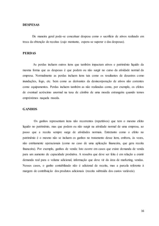 16
DESPESAS
De maneira geral pode-se conceituar despesa como o sacrifício de ativos realizado em
troca da obtenção de receitas (cujo montante, espera-se superar o das despesas).
PERDAS
As perdas incluem outros itens que também impactam ativos e patrimônio liquido da
mesma forma que as despesas é que podem ou não surgir no curso da atividade normal da
empresa. Normalmente as perdas incluem itens tais como os resultantes de desastres como
inundações, fogo, etc. bem como as derivantes da desincorporação de ativos não correntes
como equipamentos. Perdas incluem também as não realizadas como, por exemplo, os efeitos
de eventual acréscimo anormal na taxa de câmbio de uma moeda estrangeira quando temos
empréstimos naquela moeda.
GANHOS
Os ganhos representam itens não recorrentes (repetitivos) que tem o mesmo efeito
liquido no patrimônio, mas que podem ou não surgir na atividade normal de uma empresa, ao
passo que a receita sempre surge de atividades normais. Entretanto como o efeito no
patrimônio é o mesmo não se incluem os ganhos no tratamento desse item, embora, às vezes,
não estritamente operacionais (como no caso de uma aplicação financeira, que gera receita
financeira). Por exemplo, ganhos de venda: Isto ocorre em casos que existe demanda de venda
para um aumento de capacidade produtiva. A ressalva que deve ser feita é em relação a existir
demanda real para o volume adicional, informação que deve vir da área de marketing, vendas.
Nesses casos, o ganho contabilizado não é adicional de receita, mas a parcela referente à
margem de contribuição dos produtos adicionais (receita subtraída dos custos variáveis).
 