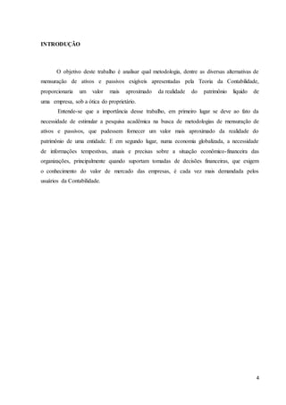 4
INTRODUÇÃO
O objetivo deste trabalho é analisar qual metodologia, dentre as diversas alternativas de
mensuração de ativos e passivos exigíveis apresentadas pela Teoria da Contabilidade,
proporcionaria um valor mais aproximado da realidade do patrimônio líquido de
uma empresa, sob a ótica do proprietário.
Entende-se que a importância desse trabalho, em primeiro lugar se deve ao fato da
necessidade de estimular a pesquisa acadêmica na busca de metodologias de mensuração de
ativos e passivos, que pudessem fornecer um valor mais aproximado da realidade do
patrimônio de uma entidade. E em segundo lugar, numa economia globalizada, a necessidade
de informações tempestivas, atuais e precisas sobre a situação econômico-financeira das
organizações, principalmente quando suportam tomadas de decisões financeiras, que exigem
o conhecimento do valor de mercado das empresas, é cada vez mais demandada pelos
usuários da Contabilidade.
 