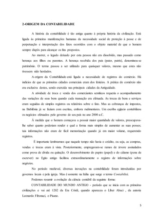 5
2-ORIGEM DA CONTABILIDADE
A história da contabilidade é tão antiga quanto à própria história da civilização. Está
ligada às primeiras manifestações humanas da necessidade social de proteção à posse e de
perpetuação e interpretação dos fatos ocorridos com o objeto material de que o homem
sempre dispôs para alcançar os fins propostos.
Ao morrer, o legado deixado por esta pessoa não era dissolvido, mas passado como
herança aos filhos ou parentes. A herança recebida dos pais (pater, patris), denominou-se
patrimônio. O termo passou a ser utilizado para quaisquer valores, mesmo que estes não
tivessem sido herdados.
A origem da Contabilidade está ligada a necessidade de registros do comércio. Há
indícios de que as primeiras cidades comerciais eram dos fenícios. A prática do comércio não
era exclusiva destes, sendo exercida nas principais cidades da Antiguidade.
A atividade de troca e venda dos comerciantes semíticos requeria o acompanhamento
das variações de seus bens quando cada transação era efetuada. As trocas de bens e serviços
eram seguidas de simples registros ou relatórios sobre o fato. Mas as cobranças de impostos,
na Babilônia já se faziam com escritas, embora rudimentares. Um escriba egípcio contabilizou
os negócios efetuados pelo governo de seu país no ano 2000 a.C.
À medida que o homem começava a possuir maior quantidade de valores, preocupava-
lhe saber quanto poderiam render e qual a forma mais simples de aumentar as suas posses;
tais informações não eram de fácil memorização quando já em maior volume, requerendo
registros.
É importante lembrarmos que naquele tempo não havia o crédito, ou seja, as compras,
vendas e trocas eram à vista. Posteriormente, empregavam-se ramos de árvore assinalados
como prova de dívida ou quitação. O desenvolvimento do papiro (papel) e do cálamo (pena de
escrever) no Egito antigo facilitou extraordinariamente o registro de informações sobre
negócios.
No período medieval, diversas inovações na contabilidade foram introduzidas por
governos locais e pela igreja. Mas é somente na Itália que surge o termo Contabilitá.
Podemos resumir a evolução da ciência contábil da seguinte forma:
CONTABILIDADE DO MUNDO ANTIGO - período que se inicia com as primeiras
civilizações e vai até 1202 da Era Cristã, quando apareceu o Líber Abaci , da autoria
Leonardo Fibonaci, o Pisano.
 