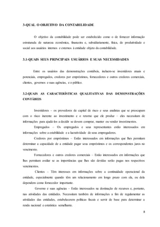 8
3-QUAL O OBJETIVO DA CONTABILIDADE
O objetivo da contabilidade pode ser estabelecido como o de fornecer informação
estruturada de natureza econômica, financeira e, subsidiariamente, física, de produtividade e
social aos usuários internos e externos à entidade objeto da contabilidade.
3.1-QUAIS SEUS PRINCIPAIS USUÁRIOS E SUAS NECESSIDADES
Entre os usuários das demonstrações contábeis, incluem-se investidores atuais e
potenciais, empregados, credores por empréstimos, fornecedores e outros credores comerciais,
clientes, governos e suas agências, e o público.
3.2-QUAIS AS CARACTERÍSTICAS QUALITATIVAS DAS DEMONSTRAÇÕES
CONTÁBEIS
Investidores – os provedores de capital de risco e seus analistas que se preocupam
com o risco inerente ao investimento e o retorno que ele produz – eles necessitam de
informações para ajudá-los a decidir se devem comprar, manter ou vender investimentos.
Empregados – Os empregados e seus representantes estão interessados em
informações sobre a estabilidade e a lucratividade de seus empregadores.
Credores por empréstimos – Estão interessados em informações que lhes permitam
determinar a capacidade de a entidade pagar seus empréstimos e os correspondentes juros no
vencimento.
Fornecedores e outros credores comerciais – Estão interessados em informações que
lhes permitam avaliar se as importâncias que lhes são devidas serão pagas nos respectivos
vencimentos.
Clientes – Têm interesses em informações sobre a continuidade operacional da
entidade, especialmente quando têm um relacionamento em longo prazo com ela, ou dela
dependem como fornecedor importante.
Governo e suas agências – Estão interessados na destinação de recursos e, portanto,
nas atividades das entidades. Necessitam também de informações a fim de regulamentar as
atividades das entidades, estabelecerem políticas fiscais e servir de base para determinar a
renda nacional e estatística semelhante.
 