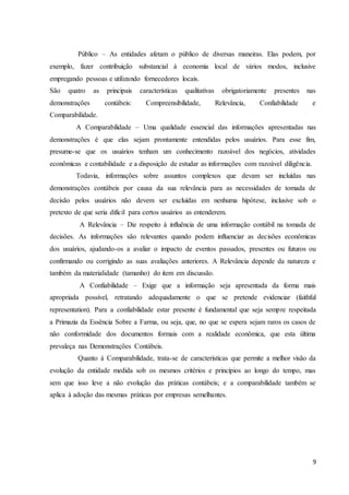 9
Público – As entidades afetam o público de diversas maneiras. Elas podem, por
exemplo, fazer contribuição substancial à economia local de vários modos, inclusive
empregando pessoas e utilizando fornecedores locais.
São quatro as principais características qualitativas obrigatoriamente presentes nas
demonstrações contábeis: Compreensibilidade, Relevância, Confiabilidade e
Comparabilidade.
A Comparabilidade – Uma qualidade essencial das informações apresentadas nas
demonstrações é que elas sejam prontamente entendidas pelos usuários. Para esse fim,
presume-se que os usuários tenham um conhecimento razoável dos negócios, atividades
econômicas e contabilidade e a disposição de estudar as informações com razoável diligência.
Todavia, informações sobre assuntos complexos que devam ser incluídas nas
demonstrações contábeis por causa da sua relevância para as necessidades de tomada de
decisão pelos usuários não devem ser excluídas em nenhuma hipótese, inclusive sob o
pretexto de que seria difícil para certos usuários as entenderem.
A Relevância – Diz respeito à influência de uma informação contábil na tomada de
decisões. As informações são relevantes quando podem influenciar as decisões econômicas
dos usuários, ajudando-os a avaliar o impacto de eventos passados, presentes ou futuros ou
confirmando ou corrigindo as suas avaliações anteriores. A Relevância depende da natureza e
também da materialidade (tamanho) do item em discussão.
A Confiabilidade – Exige que a informação seja apresentada da forma mais
apropriada possível, retratando adequadamente o que se pretende evidenciar (faithful
representation). Para a confiabilidade estar presente é fundamental que seja sempre respeitada
a Primazia da Essência Sobre a Farma, ou seja, que, no que se espera sejam raros os casos de
não conformidade dos documentos formais com a realidade econômica, que esta última
prevaleça nas Demonstrações Contábeis.
Quanto à Comparabilidade, trata-se de características que permite a melhor visão da
evolução da entidade medida sob os mesmos critérios e princípios ao longo do tempo, mas
sem que isso leve a não evolução das práticas contábeis; e a comparabilidade também se
aplica à adoção das mesmas práticas por empresas semelhantes.
 