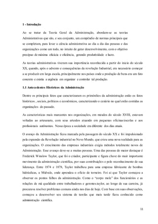 11
1 - Introdução
Ao se tratar da Teoria Geral da Administração, abordam-se as teorias
Administrativas que são, e seu conjunto, um compêndio de normas principais que
se completam, para levar a ciência administrativa ao dia a dia das pessoas e das
organizações como um todo, no intuito de gerar desenvolvimento, com o objetivo
precípuo de máxima eficácia e eficiência, gerando produtividade e lucro.
As teorias administrativas tiveram sua importância reconhecida a partir do inicio do século
XX, quando, após o advento e consequências da revolução Industrial, era necessário começar
a se produzir em larga escala, principalmente nos países onde a produção de bens era um fato
concreto e existia a urgência em organizar e controlar tal produção.
1.1 Antecedentes Históricos da Administração
Dentre os principais fatos que caracterizaram os primórdios da administração estão os fatos
históricos , sociais, políticos e econômicos, caracterizando o cenário no qual estão contidas as
organizações do passado.
As características mais marcantes nos organizações, em meados do século XVIII, estavam
voltadas ao artesanato, com seus artesãos atuando em pequenas oficinas/escolas e aos
profissionais autônomos. Nessa época a sociedade era diferente dos dias atuais.
O avanço da Administração ficou marcada pela passagem do século XX e foi impulsionado
pela expansão da Revolução industrial no Novo Mundo, que criou uma nova realidade para as
organizações. O crescimento das empresas industriais exigiu métodos totalmente novos de
Administração. Esse avanço deve-se a muitas pessoas. Uma das pessoas de maior destaque é
Frederick Winslow Taylor, que foi o criador, participante e figura chave do mair importante
movimento da administração cientifica, por suas contribuições e pelo reconhecimento de sua
liderança. Entre 1874 e 1878, Taylor trabalhou para uma empresa fabricante de bombas
hidráulicas, a Midvale, onde aprendeu o oficio de torneiro. Foi ai que Taylor começou a
observar os pontos falhos da administração. Como o “corpo mole” dos funcionários e as
relações de má qualidade entre trabalhadores e gerentes.taylor, ao longo de sua carreira, já
procurava resolver problemas comuns ainda nos dias de hoje. Com base em suas observações,
começou a desenvolver seu sistema de tarefas que mais tarde ficou conhecido como
administração cientifica.
 