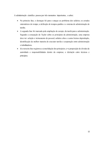 12
A administração cientifica passou por três momentos importantes, a saber:
 Na primeira fase, o destaque foi para o ataque ao problema dos salários; os estudos
sistemáticos do tempo; a definição de tempos-padrão e o sistema de administração de
tarefas.
 A segunda fase foi marcada pela ampliação de escopo, da tarefa para a administração.
Segundo a concepção de Taylor sobre os princípios da administração, uma empresa
deve ter: seleção e treinamento de pessoal; salários altos e custos baixos deprodução,
identificação da melhor maneira de executar tarefas e cooperação entre administração
e trabalhadores.
 Já a terceira fase registrou a consolidação dos princípios; o=a proposição de divisão de
autoridade e responsabilidades dentro da empresa; e distinção entre técnicas e
princípios.
 