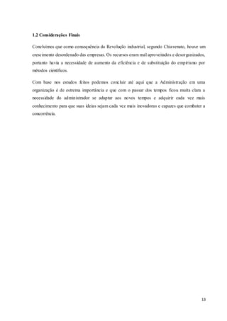 13
1.2 Considerações Finais
Concluímos que como consequência da Revolução industrial, segundo Chiavenato, houve um
crescimento desordenado das empresas. Os recursos eram mal aproveitados e desorganizados,
portanto havia a necessidade de aumento da eficiência e de substituição do empirismo por
métodos científicos.
Com base nos estudos feitos podemos concluir até aqui que a Administração em uma
organização é de estrema importância e que com o passar dos tempos ficou muita clara a
necessidade do administrador se adaptar aos novos tempos e adquirir cada vez mais
conhecimento para que suas ideias sejam cada vez mais inovadoras e capazes que combater a
concorrência.
 
