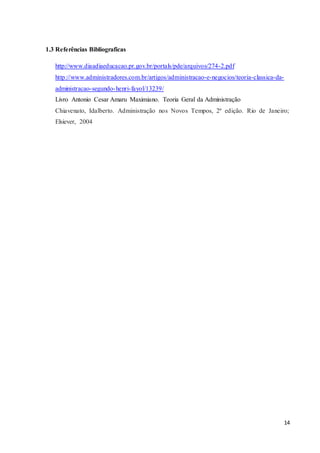 14
1.3 Referências Bibliograficas
http://www.diaadiaeducacao.pr.gov.br/portals/pde/arquivos/274-2.pdf
http://www.administradores.com.br/artigos/administracao-e-negocios/teoria-classica-da-
administracao-segundo-henri-fayol/13239/
Livro Antonio Cesar Amaru Maximiano. Teoria Geral da Administração
Chiavenato, Idalberto. Administração nos Novos Tempos, 2ª edição. Rio de Janeiro;
Elsiever, 2004
 