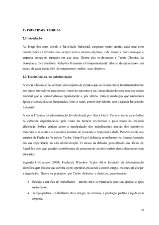 16
2 - PRINCIPAIS TEORIAS
2.1 Introdução
Ao longo dos anos devido a Revolução Industrial, surgiram varias teorias cada uma com
características diferentes mas sempre com o mesmo objetivo, o de inovar e fazer com que a
empresa cresça no mercado em que atua. Dentre elas se destacam a Teoria Classica, da
Burocracia, Estruturalista, Relações Humanas e Comportamental. Abaixo descreveremos um
pouco de cada teoria afim de entendermos melhor seus objetivos.
2.2 TeoriaClássica da Administração
A teoria Clássica é na verdade um conjunto de estudos que se caracterizam fundamentalmente
por serem inovadores para época, virem de encontro à real necessidade de toda uma sociedade
mundial que se industrializava rapidamente e, por ultimo, trariam mudanças que marcariam
época e consequências inesperadas, boas e ruins, porem inevitáveis, uma segunda Revolução
Industrial.
A teoria Clássica da administração foi idealizada por Henri Fayol. Caracteriza-se pela ênfase
na estrutura organizacional pela visão do homem econômico e pela busca da máxima
eficiência. Sofreu criticas como a manipulação dos trabalhadores através dos incentivos
materiais e salariais e a excessiva unidade de comando e responsabilidade. Pararelamente aos
estudos de Frederick Winslow Taylor, Henri Fayol defendia semelhantes na Europa, baseado
em sua experiência na alta administração. O atraso na difusão generalizada das ideias de
Fayol fez com que grandes contribuintes do pensamento administrativo desconhecessem seus
princípios.
Segundo Chiavenato (2003) Frederick Winslow Taylor foi o fundador da administração
cientifica que iniciou sua carreira como operário, passando a outros cargos maiores até chegar
a engenheiro. Dentre os princípios que Taylor defendeu e destacou, encontram-se:
 Seleção cientifica do trabalhador – tarefas mais comparáveis com sua aptidão e após
muito treino.
 Tempo-padrão – trabalhador deve atingir, no mínimo, a produção padrão exigida pela
empresa.
 