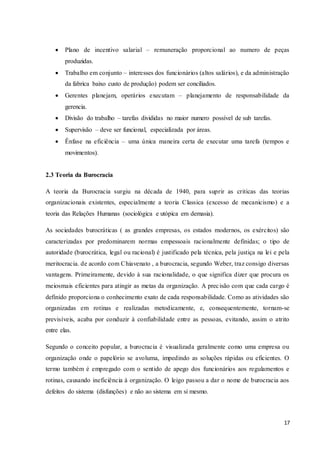 17
 Plano de incentivo salarial – remuneração proporcional ao numero de peças
produzidas.
 Trabalho em conjunto – interesses dos funcionários (altos salários), e da administração
da fabrica baixo custo de produção) podem ser conciliados.
 Gerentes planejam, operários executam – planejamento de responsabilidade da
gerencia.
 Divisão do trabalho – tarefas divididas no maior numero possível de sub tarefas.
 Supervisão – deve ser funcional, especializada por áreas.
 Ênfase na eficiência – uma única maneira certa de executar uma tarefa (tempos e
movimentos).
2.3 Teoria da Burocracia
A teoria da Burocracia surgiu na década de 1940, para suprir as criticas das teorias
organizacionais existentes, especialmente a teoria Classica (excesso de mecanicismo) e a
teoria das Relações Humanas (sociológica e utópica em demasia).
As sociedades burocráticas ( as grandes empresas, os estados modernos, os exércitos) são
caracterizadas por predominarem normas empessoais racionalmente definidas; o tipo de
autoridade (burocrática, legal ou racional) é justificado pela técnica, pela justiça na lei e pela
meritocracia. de acordo com Chiavenato , a burocracia, segundo Weber, traz consigo diversas
vantagens. Primeiramente, devido à sua racionalidade, o que significa dizer que procura os
meiosmais eficientes para atingir as metas da organização. A precisão com que cada cargo é
definido proporciona o conhecimento exato de cada responsabilidade. Como as atividades são
organizadas em rotinas e realizadas metodicamente, e, consequentemente, tornam-se
previsíveis, acaba por conduzir à confiabilidade entre as pessoas, evitando, assim o atrito
entre elas.
Segundo o conceito popular, a burocracia é visualizada geralmente como uma empresa ou
organização onde o papelório se avoluma, impedindo as soluções rápidas ou eficientes. O
termo também é empregado com o sentido de apego dos funcionários aos regulamentos e
rotinas, causando ineficiência à organização. O leigo passou a dar o nome de burocracia aos
defeitos do sistema (disfunções) e não ao sistema em si mesmo.
 
