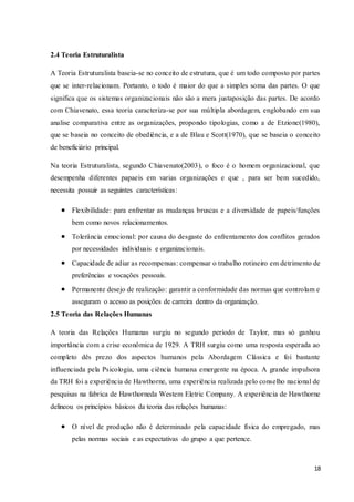18
2.4 Teoria Estruturalista
A Teoria Estruturalista baseia-se no conceito de estrutura, que é um todo composto por partes
que se inter-relacionam. Portanto, o todo é maior do que a simples soma das partes. O que
significa que os sistemas organizacionais não são a mera justaposição das partes. De acordo
com Chiavenato, essa teoria caracteriza-se por sua múltipla abordagem, englobando em sua
analise comparativa entre as organizações, propondo tipologias, como a de Etzione(1980),
que se baseia no conceito de obediência, e a de Blau e Scott(1970), que se baseia o conceito
de beneficiário principal.
Na teoria Estruturalista, segundo Chiavenato(2003), o foco é o homem organizacional, que
desempenha diferentes papaeis em varias organizações e que , para ser bem sucedido,
necessita possuir as seguintes características:
 Flexibilidade: para enfrentar as mudanças bruscas e a diversidade de papeis/funções
bem como novos relacionamentos.
 Tolerância emocional: por causa do desgaste do enfrentamento dos conflitos gerados
por necessidades individuais e organizacionais.
 Capacidade de adiar as recompensas: compensar o trabalho rotineiro em detrimento de
preferências e vocações pessoais.
 Permanente desejo de realização: garantir a conformidade das normas que controlam e
asseguram o acesso as posições de carreira dentro da organização.
2.5 Teoria das Relações Humanas
A teoria das Relações Humanas surgiu no segundo período de Taylor, mas só ganhou
importância com a crise econômica de 1929. A TRH surgiu como uma resposta esperada ao
completo dês prezo dos aspectos humanos pela Abordagem Clássica e foi bastante
influenciada pela Psicologia, uma ciência humana emergente na época. A grande impulsora
da TRH foi a experiência de Hawthorne, uma experiência realizada pelo conselho nacional de
pesquisas na fabrica de Hawthorneda Westem Eletric Company. A experiência de Hawthorne
delineou os princípios básicos da teoria das relações humanas:
 O nível de produção não é determinado pela capacidade física do empregado, mas
pelas normas sociais e as expectativas do grupo a que pertence.
 