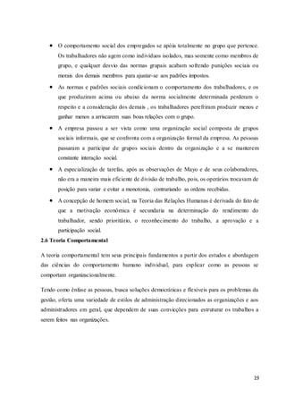 19
 O comportamento social dos empregados se apóia totalmente no grupo que pertence.
Os trabalhadores não agem como indivíduos isolados, mas somente como membros de
grupo, e qualquer desvio das normas grupais acabam sofrendo punições sociais ou
morais dos demais membros para ajustar-se aos padrões impostos.
 As normas e padrões sociais condicionam o comportamento dos trabalhadores, e os
que produziram acima ou abaixo da norma socialmente determinada perderam o
respeito e a consideração dos demais , os trabalhadores perefriram produzir menos e
ganhar menos a arriscarem suas boas relações com o grupo.
 A empresa passou a ser vista como uma organização social composta de grupos
sociais informais, que se confronta com a organização formal da empresa. As pessoas
passaram a participar de grupos sociais dentro da organização e a se manterem
constante interação social.
 A especialização de tarefas, após as observações de Mayo e de seus colaboradores,
não era a maneira mais eficiente de divisão de trabalho, pois, os operários trocavam de
posição para variar e evitar a monotonia, contrariando as ordens recebidas.
 A concepção de homem social, na Teoria das Relações Humanas é derivada do fato de
que a motivação econômica é secundaria na determinação do rendimento do
trabalhador, sendo prioritário, o reconhecimento do trabalho, a aprovação e a
participação social.
2.6 Teoria Comportamental
A teoria comportamental tem seus principais fundamentos a partir dos estudos e abordagem
das ciências do comportamento humano individual, para explicar como as pessoas se
comportam organizacionalmente.
Tendo como ênfase as pessoas, busca soluções democráticas e flexíveis para os problemas da
gestão, oferta uma variedade de estilos de administração direcionados as organizações e aos
administradores em geral, que dependem de suas convicções para estruturar os trabalhos a
serem feitos nas organizações.
 