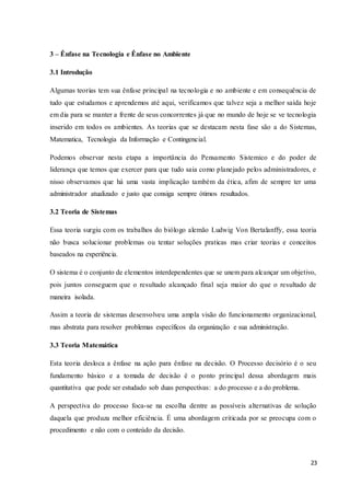 23
3 – Ênfase na Tecnologia e Ênfase no Ambiente
3.1 Introdução
Algumas teorias tem sua ênfase principal na tecnologia e no ambiente e em consequência de
tudo que estudamos e aprendemos até aqui, verificamos que talvez seja a melhor saída hoje
em dia para se manter a frente de seus concorrentes já que no mundo de hoje se ve tecnologia
inserido em todos os ambientes. As teorias que se destacam nesta fase são a do Sistemas,
Matematica, Tecnologia da Informação e Contingencial.
Podemos observar nesta etapa a importância do Pensamento Sistemico e do poder de
liderança que temos que exercer para que tudo saia como planejado pelos administradores, e
nisso observamos que há uma vasta implicação também da ética, afim de sempre ter uma
administrador atualizado e justo que consiga sempre ótimos resultados.
3.2 Teoria de Sistemas
Essa teoria surgiu com os trabalhos do biólogo alemão Ludwig Von Bertalanffy, essa teoria
não busca solucionar problemas ou tentar soluções praticas mas criar teorias e conceitos
baseados na experiência.
O sistema é o conjunto de elementos interdependentes que se unem para alcançar um objetivo,
pois juntos conseguem que o resultado alcançado final seja maior do que o resultado de
maneira isolada.
Assim a teoria de sistemas desenvolveu uma ampla visão do funcionamento organizacional,
mas abstrata para resolver problemas específicos da organização e sua administração.
3.3 Teoria Matemática
Esta teoria desloca a ênfase na ação para ênfase na decisão. O Processo decisório é o seu
fundamento básico e a tomada de decisão é o ponto principal dessa abordagem mais
quantitativa que pode ser estudado sob duas perspectivas: a do processo e a do problema.
A perspectiva do processo foca-se na escolha dentre as possíveis alternativas de solução
daquela que produza melhor eficiência. É uma abordagem criticada por se preocupa com o
procedimento e não com o conteúdo da decisão.
 