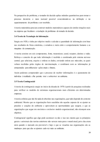 24
Na perspectiva do problema, o tomador de decisão aplica métodos quantitativos para tornar o
processo decisório o mais racional possível concentrando-se na definição e no
equacionamento do problema a ser resolvido.
A teoria matemática procura construir modelos matemáticos capazes de similar situações reais
na empresa que focalizam a resolução de problemas de tomada de decisão.
3.4 Teoria da Tecnologia da Informação
Surgiu em 1920, e tinha por objetivo medir e calcular a quantidade de informação com base
nos resultados da física estatística, e estudava o meio entre o comportamento humano e as
maquinas de comunicação.
A teoria consiste em seis componentes, fonte, transmissor, canal, receptor, destino e ruído.
Reforça o conceito de que toda informação é recebida e coordenada pelo sistema nervoso
central, que seleciona, arquiva e ordena os dados, enviando ordens aos músculos, as quais
voltam recebidas pelos órgãos de movimentação, e combinam com as informações já
armazenadas para influenciar ações atuais e futuras.
Assim podemos compreender que o processo de receber informações é o ajustamento do
individuo à realidade e lhe permite viver e sobreviver no ambiente.
3.5 Teoria Contingencial
A teoria da contingencia surgiu no inicio da década de 1970 à partir de pesquisas realizadas
para verificar os modelos de estruturas organizacionais mais eficientes em determinadas
empresas.
A teoria enfatiza que não há nada de absoluto nas organizações, que tudo depende do contexto
ambiental. Mostra que as organizações bem sucedidas são aquelas capazes de se ajustar as
pressões e coações do ambiente e aproveitam as oportunidades que surgem, e que as
organizações que segue em um único e exclusivo modelo organizacional, não alcançam seus
objetivos.
Contingencial significa que algo pode acontecer ou não e isso nos mostra que os princípios
gerais e universais das teorias anteriores não servem mais para o mund atual, pois elas eram
uteis quando o mercado era previsível e hoje o que se visualiza nas organizações são as
mudanças para que elas se ajustem cada vez mais ao ambiente.
 