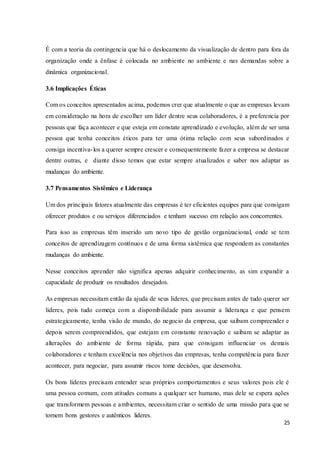 25
É com a teoria da contingencia que há o deslocamento da visualização de dentro para fora da
organização onde a ênfase é colocada no ambiente no ambiente e nas demandas sobre a
dinâmica organizacional.
3.6 Implicações Éticas
Com os conceitos apresentados acima, podemos crer que atualmente o que as empresas levam
em consideração na hora de escolher um líder dentre seus colaboradores, é a preferencia por
pessoas que faça acontecer e que esteja em constate aprendizado e evolução, além de ser uma
pessoa que tenha conceitos éticos para ter uma ótima relação com seus subordinados e
consiga incentiva-los a querer sempre crescer e consequentemente fazer a empresa se destacar
dentre outras, e diante disso temos que estar sempre atualizados e saber nos adaptar as
mudanças do ambiente.
3.7 Pensamentos Sistêmico e Liderança
Um dos principais fatores atualmente das empresas é ter eficientes equipes para que consigam
oferecer produtos e ou serviços diferenciados e tenham sucesso em relação aos concorrentes.
Para isso as empresas têm inserido um novo tipo de gestão organizacional, onde se tem
conceitos de aprendizagem contínuos e de uma forma sistêmica que respondem as constantes
mudanças do ambiente.
Nesse conceitos aprender não significa apenas adquirir conhecimento, as sim expandir a
capacidade de produzir os resultados desejados.
As empresas necessitam então da ajuda de seus lideres, que precisam antes de tudo querer ser
lideres, pois tudo começa com a disponibilidade para assumir a liderança e que pensem
estrategicamente, tenha visão de mundo, do negocio da empresa, que saibam compreender e
depois serem compreendidos, que estejam em constante renovação e saibam se adaptar as
alterações do ambiente de forma rápida, para que consigam influenciar os demais
colaboradores e tenham excelência nos objetivos das empresas, tenha competência para fazer
acontecer, para negociar, para assumir riscos tome decisões, que desenvolva.
Os bons lideres precisam entender seus próprios comportamentos e seus valores pois ele é
uma pessoa comum, com atitudes comuns a qualquer ser humano, mas dele se espera ações
que transformem pessoas e ambientes, necessitam criar o sentido de uma missão para que se
tornem bons gestores e autênticos lideres.
 