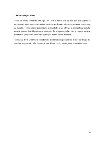 27
3.8 Considerações Finais
Todas as teorias estudadas até aqui nos leva a pensar que se não nos atualizarmos e
procurarmos as novas tecnologias que o mundo nos fornece, não teremos chance no mercado
de trabalho. Temos sempre que procurar as novidades e nos adequar ao ambiente de trabalho
em que estamos inseridos para que possamos dar sempre o melhor para a empresa em que
trabalhamos procurando assim uma colocação melhor dentro da mesma.
Temos que levar sempre em consideração também nosso pensamento ético e sistêmico das
questões empresariais, afim de sermos bons lideres, sendo sempre justos com tudo e todos.
 