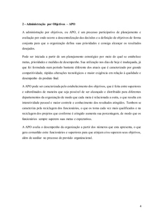 4
2 - Administração por Objetivos – APO
A administração por objetivos, ou APO, é um processo participativo de planejamento e
avaliação por onde ocorre a descentralização das decisões e a definição de objetivos de forma
conjunta para que a organização defina suas prioridades e consiga alcançar os resultados
desejados.
Pode ser iniciada a partir de um planejamento estratégico por meio do qual se estabelece
metas, prioridades e medidas de desempenho. Sua utilização nos dias de hoje é inadequada, já
que foi formulada num período bastante diferente dos atuais que é caracterizado por grande
competitividade, rápidas alterações tecnológicos e maior exigência em relação à qualidade e
desempenho do produto final.
A APO pode ser caracterizada pelo estabelecimento dos objetivos, que é feita entre superiores
e subordinados de maneira que seja possível de ser alcançado e distribuído para diferentes
departamentos da organização de modo que cada meta é relacionada a outra, o que resulta em
interatividade pessoal e maior controle e conhecimento dos resultados atingidos. Tambem se
caracteriza pela reciclagem dos funcionários, o que os toma cada vez mais qualificados e na
reciclagem dos projetos que conforme é atingido aumenta sua porcentagem, de modo que os
funcionários sempre superem suas metas e expectativas.
A APO avalia o desempenho da organização a partir dos números que esta apresenta, o que
gera comunhão estre funcionários e superiores para que atinjam e/ou superem seus objetivos,
além de auxiliar no processo de previsão organizacional.
 