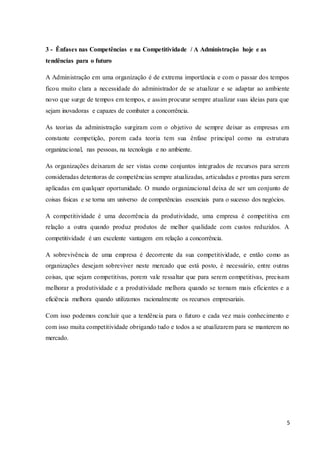 5
3 - Ênfases nas Competências e na Competitividade / A Administração hoje e as
tendências para o futuro
A Administração em uma organização é de extrema importância e com o passar dos tempos
ficou muito clara a necessidade do administrador de se atualizar e se adaptar ao ambiente
novo que surge de tempos em tempos, e assim procurar sempre atualizar suas ideias para que
sejam inovadoras e capazes de combater a concorrência.
As teorias da administração surgiram com o objetivo de sempre deixar as empresas em
constante competição, porem cada teoria tem sua ênfase principal como na estrutura
organizacional, nas pessoas, na tecnologia e no ambiente.
As organizações deixaram de ser vistas como conjuntos integrados de recursos para serem
consideradas detentoras de competências sempre atualizadas, articuladas e prontas para serem
aplicadas em qualquer oportunidade. O mundo organizacional deixa de ser um conjunto de
coisas físicas e se torna um universo de competências essenciais para o sucesso dos negócios.
A competitividade é uma decorrência da produtividade, uma empresa é competitiva em
relação a outra quando produz produtos de melhor qualidade com custos reduzidos. A
competitividade é um excelente vantagem em relação a concorrência.
A sobrevivência de uma empresa é decorrente da sua competitividade, e então como as
organizações desejam sobreviver neste mercado que está posto, é necessário, entre outras
coisas, que sejam competitivas, porem vale ressaltar que para serem competitivas, precisam
melhorar a produtividade e a produtividade melhora quando se tornam mais eficientes e a
eficiência melhora quando utilizamos racionalmente os recursos empresariais.
Com isso podemos concluir que a tendência para o futuro e cada vez mais conhecimento e
com isso muita competitividade obrigando tudo e todos a se atualizarem para se manterem no
mercado.
 