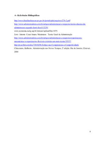 9
6 - Referências Bibliográficas
http://www.diaadiaeducacao.pr.gov.br/portals/pde/arquivos/274-2.pdf
http://www.administradores.com.br/artigos/administracao-e-negocios/teoria-classica-da-
administracao-segundo-henri-fayol/13239/
www.economia.esalq.usp.br/intranet/uploadfiles/1075.
Livro Antonio Cesar Amaru Maximiano. Teoria Geral da Administração
http://www.administradores.com.br/artigos/administracao-e-negocios/organizacoes-
mecanicistas-x-organizacoes-flexiveis-existiria-um-meio-termo/35537/
http://pt.scribd.com/doc/72818296/Enfase-nas-Competencias-e-Competitividade
Chiavenato, Idalberto. Administração nos Novos Tempos, 2ª edição. Rio de Janeiro; Elsiever,
2004
 