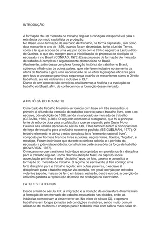 INTRODUÇÃO
A formação de um mercado de trabalho regular é condição indispensável para a
existência do modo capitalista de produção.
No Brasil, essa formação de mercado de trabalho, na forma capitalista, tem como
data marcante o ano de 1850, quando foram decretadas, tanto a Lei de Terras,
como a lei que acabou de uma vez por todas com o tráfico negreiro a Lei Eusébio
de Queiroz, o que deu margem para a inicialização do processo de abolição da
escravatura no Brasil. (CONRAD, 1978) Esse processo de formação do mercado
de trabalho é complexo e regionalmente diferenciado no Brasil.
Atualmente, além dessa complexa formação histórica do trabalho no Brasil,
sofremos influências de outros países, que interferem inclusive no aumento da
oferta de trabalho e gera uma necessidade de se obter legislações eficazes para
gerir todo o processo garantindo segurança através de mecanismos como o Direito
trabalhista, as leis ordinárias e inclusive a CLT.
Diante de um contexto tão complexo analisaremos a história e a evolução do
trabalho no Brasil, afim, de conhecermos a formação desse mercado.
A HISTÓRIA DO TRABALHO
O mercado de trabalho brasileiro se formou com base em três elementos, o
primeiro é oriundo da transição do trabalho escravo para o trabalho livre, com o ex-
escravo, pós-abolição de 1888, sendo incorporado ao mercado de trabalho
(GEBARA, 1986, p.208). O segundo elemento é o imigrante, que foi a principal
fonte de mão de obra para a cafeicultura que se expandiu pelo Oeste Novo
Paulista nas últimas décadas do século XIX. Estes também foram a principal fonte
de força de trabalho para a indústria nascente paulista. (BEIGUELMAN, 1977). O
terceiro elemento, e talvez o mais complexo foi o “elemento nacional livre”,
composto por homens brancos livres e pobres, negros forros, libertos, “fugidos”, e
mestiços. Foram indivíduos que durante o período colonial e o período da
escravatura pós-independência, constituíram parte acessória da força de trabalho.
(KOWARICK, 1987).
O mecanismo que transforma indivíduos expropriados em proletários é a disciplina
para o trabalho regular. Como chamou atenção Marx, no capítulo sobre
acumulação primitiva, é esta “disciplina” que, de fato, garante e consolida a
formação do mercado de trabalho. O regime de escravidão já traz consigo uma
forte disciplina para o trabalho regular, em outras palavras, o escravo é
disciplinado para o trabalho regular via coerção, em geral coerção por métodos
violentos (açoite, marcas de ferro em brasa, reclusão, dentre outros), a coerção do
cativeiro garantia a reprodução do modo de produção no escravismo.
FATORES EXTERNOS
Desde o final do século XIX, a imigração e a abolição da escravatura dinamizaram
a formação de um mercado de trabalho assalariado nas cidades, onde as
indústrias começavam a desenvolver-se. No início do século XX, o operário
trabalhava em longas jornadas sob condições insalubres, sendo muito comum
utilizar-se de mulheres e crianças para o trabalho, mas com salário mais baixo do
 