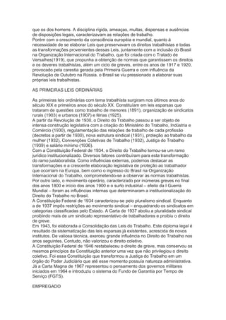 que os dos homens. A disciplina rígida, ameaças, multas, dispensas e ausências
de disposições legais, caracterizavam as relações de trabalho.
Porém com o crescimento da consciência européia e mundial, quanto à
necessidade de se elaborar Leis que preservavam os direitos trabalhistas e todas
as transformações provenientes dessas Leis, juntamente com a inclusão do Brasil
na Organização Internacional do Trabalho, que foi criada com o Tratado de
Versalhes(1919), que propunha a obtenção de normas que garantissem os direitos
e os deveres trabalhistas, além um ciclo de greves, entre os anos de 1917 e 1920,
provocado pela carestia gerada pela Primeira Guerra e com influência da
Revolução de Outubro na Rússia. o Brasil se viu pressionado a elaborar suas
próprias leis trabalhistas.
AS PRIMEIRAS LEIS ORDINÁRIAS
As primeiras leis ordinárias com tema trabalhista surgiram nos últimos anos do
século XIX e primeiros anos do século XX. Constituíam em leis esparsas que
trataram de questões como trabalho de menores (1891), organização de sindicatos
rurais (1903) e urbanos (1907) e férias (1925).
A partir da Revolução de 1930, o Direito do Trabalho passou a ser objeto de
intensa construção legislativa com a criação do Ministério do Trabalho, Indústria e
Comércio (1930), regulamentação das relações de trabalho de cada profissão
(decretos a partir de 1930), nova estrutura sindical (1931), proteção ao trabalho da
mulher (1932), Convenções Coletivas de Trabalho (1932), Justiça do Trabalho
(1939) e salário mínimo (1936).
Com a Constituição Federal de 1934, o Direito do Trabalho tornou-se um ramo
jurídico institucionalizado. Diversos fatores contribuíram para esta transformação
do ramo juslaboralista. Como influências externas, podemos destacar as
transformações e a crescente elaboração legislativa de proteção ao trabalhador
que ocorriam na Europa, bem como o ingresso do Brasil na Organização
Internacional do Trabalho, comprometendo-se a observar as normas trabalhistas.
Por outro lado, o movimento operário, caracterizado por inúmeras greves no final
dos anos 1800 e início dos anos 1900 e o surto industrial – efeito da I Guerra
Mundial – foram as influências internas que determinaram a institucionalização do
Direito do Trabalho no Brasil.
A Constituição Federal de 1934 caracterizou-se pelo pluralismo sindical. Enquanto
a de 1937 impôs restrições ao movimento sindical – enquadrando os sindicatos em
categorias classificadas pelo Estado. A Carta de 1937 aboliu a pluralidade sindical
proibindo mais de um sindicato representativo de trabalhadores e proibiu o direito
de greve.
Em 1943, foi elaborada a Consolidação das Leis do Trabalho. Este diploma legal é
resultado da sistematização das leis esparsas já existentes, acrescida de novos
institutos. De valiosa técnica, exerceu grande influência no Direito do Trabalho nos
anos seguintes. Contudo, não valorizou o direito coletivo.
A Constituição Federal de 1946 restabeleceu o direito de greve, mas conservou os
mesmos princípios da Constituição anterior uma vez que não privilegiou o direito
coletivo. Foi essa Constituição que transformou a Justiça do Trabalho em um
órgão do Poder Judiciário que até esse momento possuía natureza administrativa.
Já a Carta Magna de 1967 representou o pensamento dos governos militares
iniciados em 1964 e introduziu o sistema do Fundo de Garantia por Tempo de
Serviço (FGTS).
EMPREGADO
 