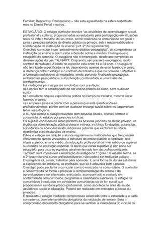 Familiar; Desportivo; Penitenciário – não esta agasalhada na esfera trabalhista,
mas no Direito Penal e outros...
ESTAGIÁRIO: O estágio curricular envolve “as atividades de aprendizagem social,
profissional e cultural, proporcionadas ao estudante pela participação em situações
reais de vida e trabalho de seu meio, sendo realizada na comunidade em geral e
junto a pessoas jurídicas de direito público ou privado, sob a responsabilidade e
coordenação de instituição de ensino” (art. 2º do regulamento).
O estágio curricular é um “procedimento didático-pedagógico”, de competência da
instituição de ensino a quem cabe a decisão sobre a matéria. Distingue-se o
estagiário do aprendiz. O estagiário não é empregado, desde que cumpridas as
determinações da Lei nº 6.494/77. O aprendiz sempre será empregado, tendo
contrato de trabalho. A idade do aprendiz está entre 14 e 24 anos. O estagiário
não tem idade especificada na lei, dependendo apenas de estar fazendo o curso.
A diferença entre o estágio e o contrato de trabalho é que no primeiro o objetivo é
a formação profissional do estagiário, tendo, portanto, finalidade pedagógica,
embora haja pessoalidade, subordinação, continuidade e uma forma de
contraprestação.
Há vantagens para as partes envolvidas com o estágio:
a) a escola tem a possibilidade de dar ensino prático ao aluno, sem qualquer
custo;
b) o estudante adquire experiência prática no campo de trabalho, mesmo ainda
fazendo o curso;
c) a empresa passa a contar com a pessoa que está qualificando-se
profissionalmente, porém sem ter qualquer encargo social sobre os pagamentos
feitos ao estagiário.
A lei, não admite o estágio realizado com pessoas físicas, apenas permite a
concessão do estágio por pessoas jurídicas.
Os sujeitos concedentes serão portanto as pessoas jurídicas de direito privado, os
órgãos da administração pública direta e indireta, incluindo fundações, autarquias,
sociedades de economia mista, empresas públicas que explorem atividade
econômica e as instituições de ensino.
Dá-se o estágio em relação a alunos regularmente matriculados que freqüentam
efetivamente cursos vinculados à estrutura do ensino público e particular, nos
níveis superior, ensino médio, de educação profissional de nível médio ou superior
ou escolas de educação especial. O aluno que cursa supletivo já não pode ser
estagiário, pois o curso supletivo geralmente nada tem de profissionalizante.
Também será impossível a realização de estágio no 1º grau. Da mesma forma, se
o 2º grau não tiver curso profissionalizante, não poderá ser realizado estágio. .
O estagiário irá, assim, trabalhar para aprender. É uma forma de dar ao estudante
a experiência do cotidiano, da profissão, que só é adquirida com a prática.
O estágio pode ser tanto o curricular como o realizado na comunidade. O curricular
é desenvolvido de forma a propiciar a complementação do ensino e da
aprendizagem e ser planejado, executado, acompanhado e avaliado em
conformidade com currículos, programas e calendários escolares. O estágio na
comunidade é realizado em atividades comunitárias ou de fim social que
proporcionam atividade prática profissional, como acontece na área de saúde,
assistência social e educação. Poderá ser realizado em entidades públicas ou
privadas. .
É realizado o estágio mediante compromisso celebrado entre o estudante e a parte
concedente, com interveniência obrigatória da instituição de ensino. Será o
compromisso documento obrigatório para se verificar a inexistência do vínculo de
 