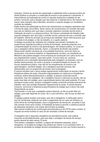 emprego. Chama-se acordo de cooperação o celebrado entre a pessoa jurídica de
direito público ou privado e a instituição de ensino a que pertence o estudante. A
interveniência da instituição de ensino é requisito essencial à validade do ato
jurídico, tornando nula a relação que não observar a referida forma. Na maioria dos
casos, esse requisito não é atendido, tornando o suposto estagio um verdadeiro
contrato de trabalho.
Estão isentos da celebração do termo de compromisso os estágios realizados sob
a forma de ação comunitária. Será o termo de compromisso um contrato derivado,
que não se viabiliza sem que haja o contrato originário (contrato escrito entre a
instituição de ensino e a pessoa jurídica). Se houver a prestação de trabalho pelo
suposto estagiário sem que haja o contrato escrito, presume-se que o contrato seja
de trabalho, diante do principio da primazia da realidade. Quem terá de provar que
o contrato é de estágio, e não de trabalho, é o sujeito cedente. .
O estágio só poderá ser realizado em unidades que tenham condições de
proporcionar experiência prática na linha de formação, devendo propiciar uma
complementação do ensino e da aprendizagem, de maneira prática, no curso em
que o estagiário estiver fazendo. Assim, o estudante de Direito não poderá
desenvolver tarefas rotineiras de uma entidade financeira, como de caixa ou
escriturário, mas deverá trabalhar no Departamento Jurídico; um estudante de
Medicina não poderá estagiar numa empresa de construção civil, salvo se for em
seu departamento médico, caso este existir. O curso deve ser, portanto,
compatível com a atividade desempenhada pelo estagiário na empresa, com as
tarefas desenvolvidas, de modo a se fazer a complementação do ensino. Se
houver experiência prática, mas não for de complemento do ensino e da
aprendizagem, inexistirá estágio. Se o estagiário executar serviços não
relacionados com os programas da escola, será empregado. .
É preciso também que o aluno esteja regularmente matriculado na escola e tenha
freqüência efetiva às aulas. Havendo irregularidades na matricula ou freqüência
eventual, estará descaracterizando o estágio. A pessoa continuará sendo
estudante, mas não estagiário. Se o estagiário tranca a matricula na escola, não se
pode mais falar em estágio, pois o aprendizado teórico não está existindo. É o que
acontece muitas vezes, porque o estagiário acaba cumprindo jornada excessiva de
trabalho, sem que consiga freqüentar regularmente as aulas. A escola deveria,
inclusive, comunicar à empresa proporcionadora do estágio que o aluno não está
freqüentando as aulas.
Terminando o curso que o estagiário estava fazendo, já não se pode falar em
estágio, pois este depende do curso. Se o curso terminou, não há que se falar em
estágio.
O estágio poderá receber uma bolsa, que não é obrigatória. A retribuição será a
que for combinada, podendo ser tanto o pagamento de um valor em dinheiro ou
outra forma de contraprestação, como o pagamento da escola etc. as partes é que
irão acordar como será a bolsa. A finalidade da bolsa é permitir a cobertura parcial
de despesas escolares e de outras decorrentes do estágio.
Não haverá incidência de contribuição previdenciária ou de FGTS sobre a bolsa. O
imposto de renda incidirá no caso de ser excedido o limite de isenção.
O estagiário não é segurado obrigatório da previdência social, mas poderá
inscrever-se facultativamente, para que haja a contagem do tempo de serviço,
porém deverá ter pelo menos 16 anos.
Terá direito o estagiário, também, a seguro de acidentes pessoais, pois é
obrigatório. A duração do estágio não poderá ser inferior a um semestre letivo. A
jornada de atividade do estágio deverá compatibilizar-se com seu horário escolar e
 