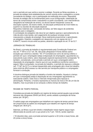 com o período em que venha a ocorrer o estágio. Durante as férias escolares, a
jornada de estágio será estabelecida de comum acordo entre o estagiário e a parte
concedente do estágio, com a participação da instituição de ensino. Requisitos
formais do estágio são os fundamentais para a sua configuração: celebração de
termo de compromisso entre o estudante e a parte concedente, com interveniência
obrigatória da instituição de ensino; os alunos devem freqüentar cursos de
educação superior, de ensino médio, de educação profissional de nível médio ou
superior ou escolas de educação especial.
Requisitos materiais são: concessão de bolsa, ser feito seguro de acidentes
pessoais para o estagiário. .
A contratação de estagiário não deve ter por objetivo apenas o aproveitamento de
mão-de-obra mais barata, sem pagamento de qualquer encargo social,
mascarando a relação de emprego. Deve realmente proporcionar o aprendizado
ao estagiário. Estando o estagiário em desacordo com as regras da Lei nº
6.494/77, haverá vínculo entre as partes, atraindo a aplicação do art. 9º da CLT.
JORNADA DE TRABALHO
No Brasil, a jornada de trabalho é regulamentada pela Constituição Federal em
seu art. 7º XIII e a CLT art. 58, não pode ultrapassar 8 horas diárias (salvo
exceção que veremos a diante): "Art. 4º Considera-se como de serviço efetivo o
período em que o empregado esteja à disposição do empregador, aguardando ou
executando suas ordens, salvo disposição especial expressamente consignada." É
também, considerada, como jornada o período em que o empregado está à
disposição do empregador, mesmo que em sua residência (conforme veremos a
seguir). Não é computado, na jornada de trabalho, o período de repouso e refeição
(art. 71 §2º da CLT) e o tempo despendido pelo empregado até o local de trabalho,
salvo local de difícil acesso ou não servido por transporte público e o empregador
fornecer a condução.
A doutrina distingue jornada de trabalho e horário de trabalho. Aquela é o tempo
em que o empregado esteja à disposição de seu empregador aguardando ou
executando ordens. Este inclui o intervalo intrajornada para repouso e
alimentação. Portanto, o horário representa os marcos de inicio e fim de um dia de
trabalho, mas na jornada só se computa o efetivo tempo de trabalho.
REGIME DE TEMPO PARCIAL
Considera-se jornada de trabalho em regime de tempo parcial aquela cuja jornada
semanal não ultrapasse 25h00 (art.58-A), sendo vedada a prestação de horas
extras (art. 59 §4º).
O salário pago aos empregados que trabalham em regime de tempo parcial deve
ser proporcional ao salário do empregado que trabalho em regime de tempo
integral (art. 58-A §1º).
Ademais, as férias a que tem direito o trabalhador nesse regime segue regra
diferenciada de acordo com o que prevê a CLT (art. 130-A), senão vejamos:
▪ 18 (dezoito) dias, para a jornada semanal superior a 22 (vinte e duas) horas, até
25 (vinte e cinco) horas;
 