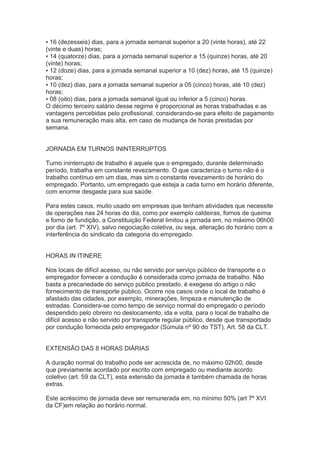 ▪ 16 (dezesseis) dias, para a jornada semanal superior a 20 (vinte horas), até 22
(vinte e duas) horas;
▪ 14 (quatorze) dias, para a jornada semanal superior a 15 (quinze) horas, até 20
(vinte) horas;
▪ 12 (doze) dias, para a jornada semanal superior a 10 (dez) horas, até 15 (quinze)
horas;
▪ 10 (dez) dias, para a jornada semanal superior a 05 (cinco) horas, até 10 (dez)
horas;
▪ 08 (oito) dias, para a jornada semanal igual ou inferior a 5 (cinco) horas.
O décimo terceiro salário desse regime é proporcional as horas trabalhadas e as
vantagens percebidas pelo profissional, considerando-se para efeito de pagamento
a sua remuneração mais alta, em caso de mudança de horas prestadas por
semana.
JORNADA EM TURNOS ININTERRUPTOS
Turno ininterrupto de trabalho é aquele que o empregado, durante determinado
período, trabalha em constante revezamento. O que caracteriza o turno não é o
trabalho contínuo em um dias, mas sim o constante revezamento de horário do
empregado. Portanto, um empregado que esteja a cada turno em horário diferente,
com enorme desgaste para sua saúde.
Para estes casos, muito usado em empresas que tenham atividades que necessite
de operações nas 24 horas do dia, como por exemplo caldeiras, fornos de queima
e forno de fundição, a Constituição Federal limitou a jornada em, no máximo 06h00
por dia (art. 7º XIV), salvo negociação coletiva, ou seja, alteração do horário com a
interferência do sindicato da categoria do empregado.
HORAS IN ITINERE
Nos locais de difícil acesso, ou não servido por serviço público de transporte e o
empregador fornecer a condução é considerada como jornada de trabalho. Não
basta a precariedade do serviço público prestado, é exegese do artigo o não
fornecimento de transporte público. Ocorre nos casos onde o local de trabalho é
afastado das cidades, por exemplo, minerações, limpeza e manutenção de
estradas. Considera-se como tempo de serviço normal do empregado o período
despendido pelo obreiro no deslocamento, ida e volta, para o local de trabalho de
difícil acesso e não servido por transporte regular público, desde que transportado
por condução fornecida pelo empregador (Súmula nº 90 do TST). Art. 58 da CLT.
EXTENSÃO DAS 8 HORAS DIÁRIAS
A duração normal do trabalho pode ser acrescida de, no máximo 02h00, desde
que previamente acordado por escrito com empregado ou mediante acordo
coletivo (art. 59 da CLT), esta extensão da jornada é também chamada de horas
extras.
Este acréscimo de jornada deve ser remunerada em, no mínimo 50% (art 7º XVI
da CF)em relação ao horário normal.
 