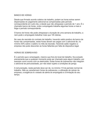 BANCO DE HORAS
Desde que firmado acordo coletivo de trabalho, podem as horas extras serem
dispensadas do pagamento adicional se compensadas pelo período
correspondente em outro dia, e desde que não ultrapasse o período de 1 ano. É o
chamado banco de horas, onde o empregado trabalha algumas horas a mais e
folga o período correspondente.
O banco de horas não pode ultrapassar a duração de uma semana de trabalho, e
nem pode o empregado trabalhar mais que 10h diárias.
No caso de rescisão do contrato de trabalho, havendo saldo positivo de banco de
horas não compensadas, estas horas devem ser pagas com o adicional de, no
mínimo 50% sobre o salário no mês da rescisão. Havendo saldo negativo a
empresa não pode descontar as horas faltantes por falta de dispositivo legal.
HORAS DE SOBREAVISO
É o período que o empregado, mesmo que fora do local de trabalho, fica avisado
previamente que a qualquer momento pode ser chamado para algum trabalho, por
exemplo como ocorre com os eletricistas. Estas horas de sobreaviso não integram
o adicional de periculosidade, por não estar sujeito a condições de perigo.
A remuneração, neste período deve ser de, no mínimo 1/3 do período normal de
trabalho. Não se caracterizam horas de sobreaviso, a utilização de celular da
empresa, a exigência é o estado de alerta do empregado e a limitação do seu
tempo.
 
