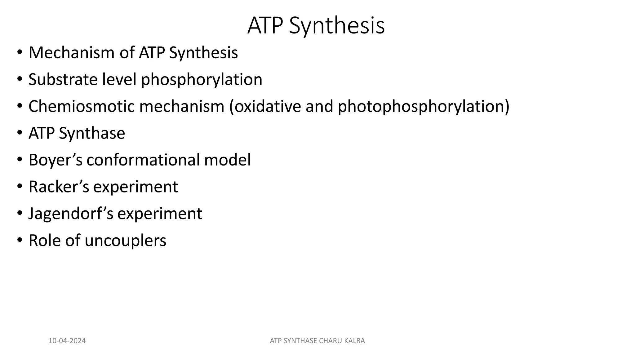 ATP Synthesis
• Mechanism of ATP Synthesis
• Substrate level phosphorylation
• Chemiosmotic mechanism (oxidative and photophosphorylation)
• ATP Synthase
• Boyer’s conformational model
• Racker’s experiment
• Jagendorf’s experiment
• Role of uncouplers
10-04-2024 ATP SYNTHASE CHARU KALRA
 